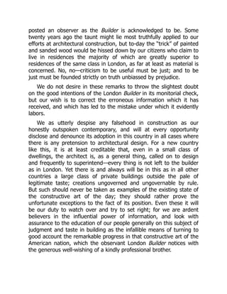 posted an observer as the Builder is acknowledged to be. Some
twenty years ago the taunt might lie most truthfully applied to our
efforts at architectural construction, but to-day the “trick” of painted
and sanded wood would be hissed down by our citizens who claim to
live in residences the majority of which are greatly superior to
residences of the same class in London, as far at least as material is
concerned. No, no—criticism to be useful must be just; and to be
just must be founded strictly on truth unbiassed by prejudice.
We do not desire in these remarks to throw the slightest doubt
on the good intentions of the London Builder in its monitorial check,
but our wish is to correct the erroneous information which it has
received, and which has led to the mistake under which it evidently
labors.
We as utterly despise any falsehood in construction as our
honestly outspoken contemporary, and will at every opportunity
disclose and denounce its adoption in this country in all cases where
there is any pretension to architectural design. For a new country
like this, it is at least creditable that, even in a small class of
dwellings, the architect is, as a general thing, called on to design
and frequently to superintend—every thing is not left to the builder
as in London. Yet there is and always will be in this as in all other
countries a large class of private buildings outside the pale of
legitimate taste; creations ungoverned and ungovernable by rule.
But such should never be taken as examples of the existing state of
the constructive art of the day; they should rather prove the
unfortunate exceptions to the fact of its position. Even these it will
be our duty to watch over and try to set right; for we are ardent
believers in the influential power of information, and look with
assurance to the education of our people generally on this subject of
judgment and taste in building as the infallible means of turning to
good account the remarkable progress in that constructive art of the
American nation, which the observant London Builder notices with
the generous well-wishing of a kindly professional brother.
 