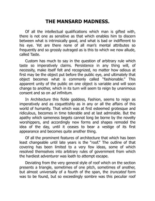 THE MANSARD MADNESS.
Of all the intellectual qualifications which man is gifted with,
there is not one as sensitive as that which enables him to discern
between what is intrinsically good, and what is bad or indifferent to
his eye. Yet are there none of all man’s mental attributes so
frequently and so grossly outraged as is this to which we now allude,
called Taste.
Custom has much to say in the question of arbitrary rule which
taste so imperatively claims. Persistence in any thing will, of
necessity, make itself felt and recognized, no matter how odious at
first may be the object put before the public eye, and ultimately that
object becomes what is commonly called “fashionable.” This
apparent unity of the public on one object is variable and will soon
change to another, which in its turn will seem to reign by unanimous
consent and so on ad infinitum.
In Architecture this fickle goddess, Fashion, seems to reign as
imperatively and as coquettishly as in any or all the affairs of this
world of humanity. That which was at first esteemed grotesque and
ridiculous, becomes in time tolerable and at last admirable. But the
apathy which sameness begets cannot long be borne by the novelty
worshippers, and accordingly new forms and shapes remodel the
idea of the day, until it ceases to bear a vestige of its first
appearance and becomes quite another thing.
Of all the prominent features of architecture that which has been
least changeable until late years is the “roof.” The outline of that
covering has been limited to a very few ideas, some of which
resolved themselves into arbitrary rules of government from which
the hardiest adventurer was loath to attempt escape.
Deviating from the very general style of roof which on the section
presents a triangle, sometimes of one pitch, sometimes of another,
but almost universally of a fourth of the span, the truncated form
was to be found, but so exceedingly sombre was this peculiar roof
 