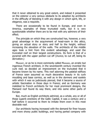 that it never obtained to any great extent, and indeed it presented
on the exterior a very serious obstacle to its adoption by architects
in the difficulty of blending it with any design in which spirit, life, or
elegance, was a requisite.
There are occasionally to be found in Europe, and even in
America, examples of these truncated roofs, but it is very
questionable whether there are to be met with any admirers of their
effect.
The principle on which they are constructed has, however, a very
great advantage in the acquirement of head-room in the attics,
giving an actual story or story and half to the height, without
increasing the elevation of the walls. The architects of the middle
ages took a hint from this evident advantage, and used the
truncated roof on their largest constructions. Its form is that of a
pyramid with the upper portion cut off (trunco, to cut off, being its
derivation.)
Mansart, or as he is more commonly called Mansard, an erratic but
ingenious French architect, in the seventeenth century invented the
curb roof, so decided an improvement on the truncated that it
became known by his name. This roof adorning the palatial edifices
of France soon assumed so much decorative beauty in its curb
moulding and base cornice, as well as in the dormers and eyelets
with which it was so judiciously pierced, that it became a source of
artistic fascination in those days in France; and as Germany was
indebted to French architects for her most prominent designs, the
Mansard roof found its way there, and into some other parts of
Europe.
But, much as English architects admired, as a whole, any or all of
those superb erections of the Gallic Capital, it was a century and a
half before it occurred to them to imitate them even in this most
desirable roof.
Our architects having increased with the demand for finer houses
and more showy public buildings, and having parted company with
 