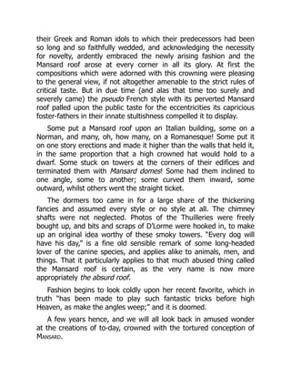 their Greek and Roman idols to which their predecessors had been
so long and so faithfully wedded, and acknowledging the necessity
for novelty, ardently embraced the newly arising fashion and the
Mansard roof arose at every corner in all its glory. At first the
compositions which were adorned with this crowning were pleasing
to the general view, if not altogether amenable to the strict rules of
critical taste. But in due time (and alas that time too surely and
severely came) the pseudo French style with its perverted Mansard
roof palled upon the public taste for the eccentricities its capricious
foster-fathers in their innate stultishness compelled it to display.
Some put a Mansard roof upon an Italian building, some on a
Norman, and many, oh, how many, on a Romanesque! Some put it
on one story erections and made it higher than the walls that held it,
in the same proportion that a high crowned hat would hold to a
dwarf. Some stuck on towers at the corners of their edifices and
terminated them with Mansard domes! Some had them inclined to
one angle, some to another; some curved them inward, some
outward, whilst others went the straight ticket.
The dormers too came in for a large share of the thickening
fancies and assumed every style or no style at all. The chimney
shafts were not neglected. Photos of the Thuilleries were freely
bought up, and bits and scraps of D’Lorme were hooked in, to make
up an original idea worthy of these smoky towers. “Every dog will
have his day,” is a fine old sensible remark of some long-headed
lover of the canine species, and applies alike to animals, men, and
things. That it particularly applies to that much abused thing called
the Mansard roof is certain, as the very name is now more
appropriately the absurd roof.
Fashion begins to look coldly upon her recent favorite, which in
truth “has been made to play such fantastic tricks before high
Heaven, as make the angles weep;” and it is doomed.
A few years hence, and we will all look back in amused wonder
at the creations of to-day, crowned with the tortured conception of
Mansard.
 