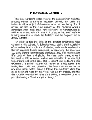 HYDRAULIC CEMENT.
The rapid hardening under water of the cement which from that
property derives its name of “Hydraulic Cement,” has been, and
indeed is still, a subject of discussion as to the true theory of such
action. We find in the June number of the Chemical News a
paragraph which must prove very interesting to manufacturers as
well as to all who use and take an interest in that most useful of
building materials to which the Architect and the Engineer are so
deeply indebted.
“In order to test the truth of the different hypotheses made
concerning this subject, A. Schulatschenko, seeing the impossibility
of separating, from a mixture of silicates, each special combination
thereof, repeated Fuch’s experiment, by separating the silica from
100 parts of pure soluble silicate of potassa, and, after mixing it with
fifty parts of lime, and placing the mass under water, when it
hardened rapidly. A similar mixture was submitted to a very high
temperature, and in this case, also, a cement was made. As a third
experiment, a similar mixture was heated till it was fused; after
having been cooled and pulverized, the fused mass did not harden
any more under water. Hence it follows that hardening does take
place in cement made by the wet as well as dry process, and that
the so-called over-burned cement is inactive, in consequence of its
particles having suffered a physical change.”
 