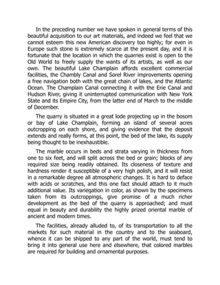 In the preceding number we have spoken in general terms of this
beautiful acquisition to our art materials, and indeed we feel that we
cannot esteem this new American discovery too highly; for even in
Europe such stone is extremely scarce at the present day, and it is
fortunate that the location in which the quarries exist is open to the
Old World to freely supply the wants of its artists, as well as our
own. The beautiful Lake Champlain affords excellent commercial
facilities, the Chambly Canal and Sorel River improvements opening
a free navigation both with the great chain of lakes, and the Atlantic
Ocean. The Champlain Canal connecting it with the Erie Canal and
Hudson River, giving it uninterrupted communication with New York
State and its Empire City, from the latter end of March to the middle
of December.
The quarry is situated in a great lode projecting up in the bosom
or bay of Lake Champlain, forming an island of several acres
outcropping on each shore, and giving evidence that the deposit
extends and really forms, at this point, the bed of the lake, its supply
being thought to be inexhaustible.
The marble occurs in beds and strata varying in thickness from
one to six feet, and will split across the bed or grain; blocks of any
required size being readily obtained. Its closeness of texture and
hardness render it susceptible of a very high polish, and it will resist
in a remarkable degree all atmospheric changes. It is hard to deface
with acids or scratches, and this one fact should attach to it much
additional value. Its variegation in color, as shown by the specimens
taken from its outcroppings, give promise of a much richer
development as the bed of the quarry is approached; and must
equal in beauty and durability the highly prized oriental marble of
ancient and modern times.
The facilities, already alluded to, of its transportation to all the
markets for such material in the country and to the seaboard,
whence it can be shipped to any part of the world, must tend to
bring it into general use here and elsewhere, that colored marbles
are required for building and ornamental purposes.
 