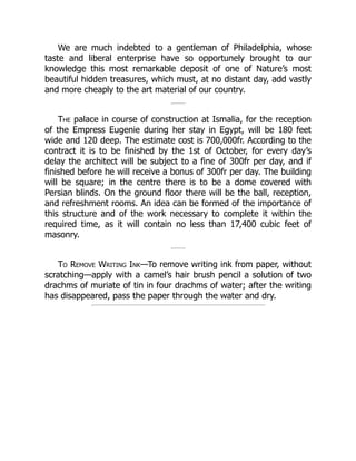 We are much indebted to a gentleman of Philadelphia, whose
taste and liberal enterprise have so opportunely brought to our
knowledge this most remarkable deposit of one of Nature’s most
beautiful hidden treasures, which must, at no distant day, add vastly
and more cheaply to the art material of our country.
The palace in course of construction at Ismalia, for the reception
of the Empress Eugenie during her stay in Egypt, will be 180 feet
wide and 120 deep. The estimate cost is 700,000fr. According to the
contract it is to be finished by the 1st of October, for every day’s
delay the architect will be subject to a fine of 300fr per day, and if
finished before he will receive a bonus of 300fr per day. The building
will be square; in the centre there is to be a dome covered with
Persian blinds. On the ground floor there will be the ball, reception,
and refreshment rooms. An idea can be formed of the importance of
this structure and of the work necessary to complete it within the
required time, as it will contain no less than 17,400 cubic feet of
masonry.
To Remove Writing Ink—To remove writing ink from paper, without
scratching—apply with a camel’s hair brush pencil a solution of two
drachms of muriate of tin in four drachms of water; after the writing
has disappeared, pass the paper through the water and dry.
 