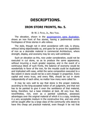 DESCRIPTIONS.
IRON STORE FRONTS, No. 5.
By W. J. Fryer, Jr., New York.
The elevation, shown in the accompanying page illustration,
shows an iron front of five stories, having a pedimented centre
frontispiece of three stories in alto relievo.
The style, though not in strict accordance with rule, is showy,
without being objectionably so, and goes far to prove the capabilities
of iron as a desirable material in commercial Architecture, where
strength, display, and economy may be very well combined.
Such an elevation as this, now under consideration, could not be
executed in cut stone, so as to produce the same appearance,
without incurring a much greater expense, and in the event of a
continuous block of such fronts, the balance of economy would be
wonderfully in favor of the iron, for the moulds could be duplicated
and triplicated with ease, whilst the same composition executed to a
like extent in stone would not be a cent cheaper in proportion. Every
capital and every truss, and every fillet, should be cut in stone
independently of each other, no matter how many were called for.
It may be very well to say that stone is the proper material,
according to the long-accepted notion of art judgment, and that iron
has to be painted to give it even the semblance of that material,
being, therefore, but a base imitation at best. All very true. But,
nevertheless, iron, even as a painted substitute, possesses
advantages over the original material of which it is a copy, rendering
it a very acceptable medium in the constructive line, and one which
will be sought after by a large class of the community who desire to
have this cheap yet practical material, even though it be not that
 