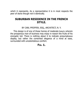 which it represents. As a representative it is in most respects the
peer of stone though not it identically.
SUBURBAN RESIDENCE IN THE FRENCH
STYLE.
BY CARL PFEIFFER, ESQ., ARCHITECT, N. Y.
This design is of one of those homes of moderate luxury wherein
the prosperous man of business may enjoy in reason the fruits of his
energetic toil. There is nothing about it to indicate presumptuous
display, but rather the contented elegance of a mind at ease,
surrounded with unostentatious comfort.
Fig. 1.
 