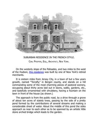 SUBURBAN RESIDENCE IN THE FRENCH STYLE.
Carl Pfeiffer, Esq., Architect, New York.
On the westerly slope of the Palisades, and two miles to the west
of the Hudson, this residence was built by one of New York’s retired
merchants.
It is sixteen miles from Jersey City, in a town of but a few years
growth, named “Terrafly,” in Bergen county, and stands on a hill
commanding some of the most charming pieces of pastoral scenery,
occupying about thirty acres laid out in lawns, walks, gardens, etc.,
and tastefully ornamented with shrubbery, having a fountain on the
lawn in front of the house (as shown.)
The approach is from the public road, by a drive through a grove
of about ten acres of stately trees, passing by the side of a pretty
pond formed by the contributions of several streams and making a
considerable sheet of water. About the middle of this pond the sides
approach so near to each other as to be spanned by an artistic little
stone arched bridge which leads to the garden.
 