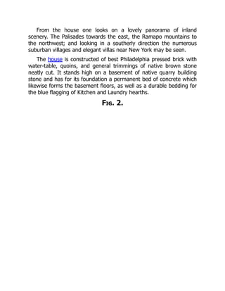 From the house one looks on a lovely panorama of inland
scenery. The Palisades towards the east, the Ramapo mountains to
the northwest; and looking in a southerly direction the numerous
suburban villages and elegant villas near New York may be seen.
The house is constructed of best Philadelphia pressed brick with
water-table, quoins, and general trimmings of native brown stone
neatly cut. It stands high on a basement of native quarry building
stone and has for its foundation a permanent bed of concrete which
likewise forms the basement floors, as well as a durable bedding for
the blue flagging of Kitchen and Laundry hearths.
Fig. 2.
 