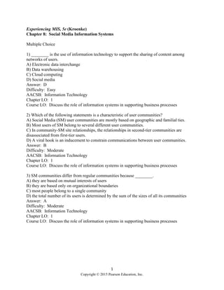 1
Copyright © 2015 Pearson Education, Inc.
Experiencing MIS, 5e (Kroenke)
Chapter 8: Social Media Information Systems
Multiple Choice
1) ________ is the use of information technology to support the sharing of content among
networks of users.
A) Electronic data interchange
B) Data warehousing
C) Cloud computing
D) Social media
Answer: D
Difficulty: Easy
AACSB: Information Technology
Chapter LO: 1
Course LO: Discuss the role of information systems in supporting business processes
2) Which of the following statements is a characteristic of user communities?
A) Social Media (SM) user communities are mostly based on geographic and familial ties.
B) Most users of SM belong to several different user communities.
C) In community-SM site relationships, the relationships in second-tier communities are
disassociated from first-tier users.
D) A viral hook is an inducement to constrain communications between user communities.
Answer: B
Difficulty: Moderate
AACSB: Information Technology
Chapter LO: 1
Course LO: Discuss the role of information systems in supporting business processes
3) SM communities differ from regular communities because ________.
A) they are based on mutual interests of users
B) they are based only on organizational boundaries
C) most people belong to a single community
D) the total number of its users is determined by the sum of the sizes of all its communities
Answer: A
Difficulty: Moderate
AACSB: Information Technology
Chapter LO: 1
Course LO: Discuss the role of information systems in supporting business processes
 