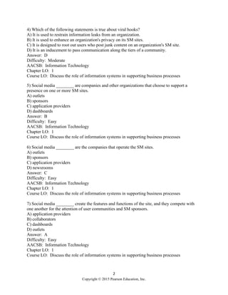 2
Copyright © 2015 Pearson Education, Inc.
4) Which of the following statements is true about viral hooks?
A) It is used to restrain information leaks from an organization.
B) It is used to enhance an organization's privacy on its SM sites.
C) It is designed to root out users who post junk content on an organization's SM site.
D) It is an inducement to pass communication along the tiers of a community.
Answer: D
Difficulty: Moderate
AACSB: Information Technology
Chapter LO: 1
Course LO: Discuss the role of information systems in supporting business processes
5) Social media ________ are companies and other organizations that choose to support a
presence on one or more SM sites.
A) outlets
B) sponsors
C) application providers
D) dashboards
Answer: B
Difficulty: Easy
AACSB: Information Technology
Chapter LO: 1
Course LO: Discuss the role of information systems in supporting business processes
6) Social media ________ are the companies that operate the SM sites.
A) outlets
B) sponsors
C) application providers
D) newsrooms
Answer: C
Difficulty: Easy
AACSB: Information Technology
Chapter LO: 1
Course LO: Discuss the role of information systems in supporting business processes
7) Social media ________ create the features and functions of the site, and they compete with
one another for the attention of user communities and SM sponsors.
A) application providers
B) collaborators
C) dashboards
D) outlets
Answer: A
Difficulty: Easy
AACSB: Information Technology
Chapter LO: 1
Course LO: Discuss the role of information systems in supporting business processes
 
