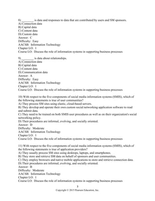 3
Copyright © 2015 Pearson Education, Inc.
8) ________ is data and responses to data that are contributed by users and SM sponsors.
A) Connection data
B) Capital data
C) Content data
D) Custom data
Answer: C
Difficulty: Easy
AACSB: Information Technology
Chapter LO: 1
Course LO: Discuss the role of information systems in supporting business processes
9) ________ is data about relationships.
A) Connection data
B) Capital data
C) Content data
D) Communication data
Answer: A
Difficulty: Easy
AACSB: Information Technology
Chapter LO: 1
Course LO: Discuss the role of information systems in supporting business processes
10) With respect to the five components of social media information systems (SMIS), which of
the following statements is true of user communities?
A) They process SM sites using elastic, cloud-based servers.
B) They develop and operate their own custom social networking application software to read
and submit data.
C) They need to be trained on both SMIS user procedures as well as on their organization's social
networking policy.
D) Their procedures are informal, evolving, and socially oriented.
Answer: D
Difficulty: Moderate
AACSB: Information Technology
Chapter LO: 1
Course LO: Discuss the role of information systems in supporting business processes
11) With respect to the five components of social media information systems (SMIS), which of
the following statements is true of application providers?
A) They usually process SM sites using desktops, laptops, and smartphones.
B) They store and retrieve SM data on behalf of sponsors and user communities.
C) They employ browsers and native mobile applications to store and retrieve connection data.
D) Their procedures are informal, evolving, and socially oriented.
Answer: B
Difficulty: Moderate
AACSB: Information Technology
Chapter LO: 1
Course LO: Discuss the role of information systems in supporting business processes
 