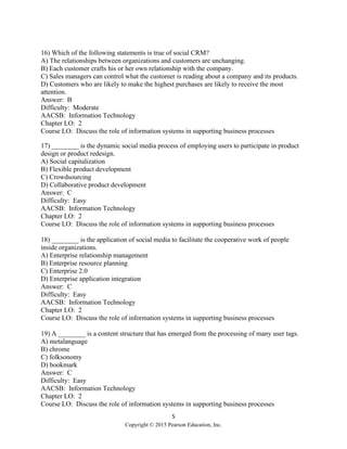 5
Copyright © 2015 Pearson Education, Inc.
16) Which of the following statements is true of social CRM?
A) The relationships between organizations and customers are unchanging.
B) Each customer crafts his or her own relationship with the company.
C) Sales managers can control what the customer is reading about a company and its products.
D) Customers who are likely to make the highest purchases are likely to receive the most
attention.
Answer: B
Difficulty: Moderate
AACSB: Information Technology
Chapter LO: 2
Course LO: Discuss the role of information systems in supporting business processes
17) ________ is the dynamic social media process of employing users to participate in product
design or product redesign.
A) Social capitalization
B) Flexible product development
C) Crowdsourcing
D) Collaborative product development
Answer: C
Difficulty: Easy
AACSB: Information Technology
Chapter LO: 2
Course LO: Discuss the role of information systems in supporting business processes
18) ________ is the application of social media to facilitate the cooperative work of people
inside organizations.
A) Enterprise relationship management
B) Enterprise resource planning
C) Enterprise 2.0
D) Enterprise application integration
Answer: C
Difficulty: Easy
AACSB: Information Technology
Chapter LO: 2
Course LO: Discuss the role of information systems in supporting business processes
19) A ________ is a content structure that has emerged from the processing of many user tags.
A) metalanguage
B) chrome
C) folksonomy
D) bookmark
Answer: C
Difficulty: Easy
AACSB: Information Technology
Chapter LO: 2
Course LO: Discuss the role of information systems in supporting business processes
 