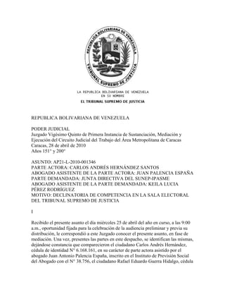 REPUBLICA BOLIVARIANA DE VENEZUELA

PODER JUDICIAL
Juzgado Vigésimo Quinto de Primera Instancia de Sustanciación, Mediación y
Ejecución del Circuito Judicial del Trabajo del Área Metropolitana de Caracas
Caracas, 28 de abril de 2010
Años 151° y 200°

ASUNTO: AP21-L-2010-001346
PARTE ACTORA: CARLOS ANDRÉS HERNÁNDEZ SANTOS
ABOGADO ASISTENTE DE LA PARTE ACTORA: JUAN PALENCIA ESPAÑA
PARTE DEMANDADA: JUNTA DIRECTIVA DEL SUNEP-IPASME
ABOGADO ASISTENTE DE LA PARTE DEMANDADA: KEILA LUCIA
PÉREZ RODRÍGUEZ
MOTIVO: DECLINATORIA DE COMPETENCIA EN LA SALA ELECTORAL
DEL TRIBUNAL SUPREMO DE JUSTICIA

I

Recibido el presente asunto el día miércoles 25 de abril del año en curso, a las 9:00
a.m., oportunidad fijada para la celebración de la audiencia preliminar y previa su
distribución, le correspondió a este Juzgado conocer el presente asunto, en fase de
mediación. Una vez, presentes las partes en este despacho, se identifican las mismas,
dejándose constancia que comparecieron el ciudadano Carlos Andrés Hernández,
cédula de identidad N° 6.168.161, en su carácter de parte actora asistido por el
abogado Juan Antonio Palencia España, inscrito en el Instituto de Previsión Social
del Abogado con el N° 38.756, el ciudadano Rafael Eduardo Guerra Hidalgo, cédula
 