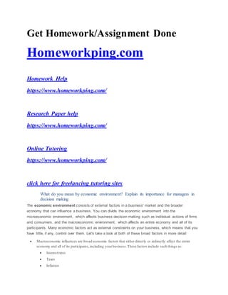 Get Homework/Assignment Done
Homeworkping.com
Homework Help
https://www.homeworkping.com/
Research Paper help
https://www.homeworkping.com/
Online Tutoring
https://www.homeworkping.com/
click here for freelancing tutoring sites
What do you mean by economic environment? Explain its importance for managers in
decision making
The economic environment consists of external factors in a business' market and the broader
economy that can influence a business. You can divide the economic environment into the
microeconomic environment, which affects business decision-making such as individual actions of firms
and consumers, and the macroeconomic environment, which affects an entire economy and all of its
participants. Many economic factors act as external constraints on your business, which means that you
have little, if any, control over them. Let's take a look at both of these broad factors in more detail
 Macroeconomic influences are broad economic factors that either directly or indirectly affect the entire
economy and all of its participants, including yourbusiness.These factors include such things as:
 Interest rates
 Taxes
 Inflation
 