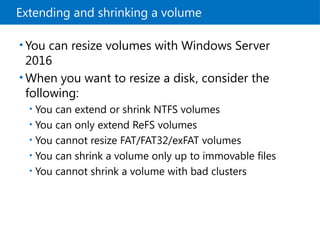 Extending and shrinking a volume
• You can resize volumes with Windows Server
2016
• When you want to resize a disk, consider the
following:
• You can extend or shrink NTFS volumes
• You can only extend ReFS volumes
• You cannot resize FAT/FAT32/exFAT volumes
• You can shrink a volume only up to immovable files
• You cannot shrink a volume with bad clusters
 