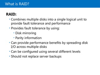 What is RAID?
RAID:
• Combines multiple disks into a single logical unit to
provide fault tolerance and performance
• Provides fault tolerance by using:
• Disk mirroring
• Parity information
• Can provide performance benefits by spreading disk
I/O across multiple disks
• Can be configured using several different levels
• Should not replace server backups
 