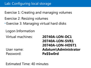 Lab: Configuring local storage
Exercise 1: Creating and managing volumes
Exercise 2: Resizing volumes
• Exercise 3: Managing virtual hard disks
Logon Information
Virtual machines: 20740A-LON-DC1
20740A-LON-SVR1
20740A-LON-HOST1
User name: AdatumAdministrator
Password: Pa$$w0rd
Estimated Time: 40 minutes
 