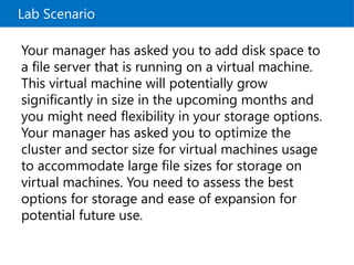 Lab Scenario
Your manager has asked you to add disk space to
a file server that is running on a virtual machine.
This virtual machine will potentially grow
significantly in size in the upcoming months and
you might need flexibility in your storage options.
Your manager has asked you to optimize the
cluster and sector size for virtual machines usage
to accommodate large file sizes for storage on
virtual machines. You need to assess the best
options for storage and ease of expansion for
potential future use.
 