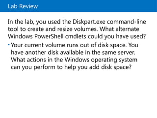 Lab Review
In the lab, you used the Diskpart.exe command-line
tool to create and resize volumes. What alternate
Windows PowerShell cmdlets could you have used?
• Your current volume runs out of disk space. You
have another disk available in the same server.
What actions in the Windows operating system
can you perform to help you add disk space?
 