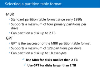 Selecting a partition table format
 Use MBR for disks smaller than 2 TB
 Use GPT for disks larger than 2 TB
MBR
• Standard partition table format since early 1980s
• Supports a maximum of four primary partitions per
drive
• Can partition a disk up to 2 TB
GPT
• GPT is the successor of the MBR partition table format
• Supports a maximum of 128 partitions per drive
• Can partition a disk up to 18 exabytes
 
