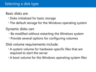 Selecting a disk type
Basic disks are:
• Disks initialized for basic storage
• The default storage for the Windows operating system
Dynamic disks can:
• Be modified without restarting the Windows system
• Provide several options for configuring volumes
Disk volume requirements include:
• A system volume for hardware-specific files that are
required to start the server
• A boot volume for the Windows operating system files
 