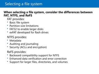 Selecting a file system
FAT provides:
• Basic file system
• Partition size limitations
• FAT32 to enable larger disks
• exFAT developed for flash drives
NTFS provides:
• Metadata
• Auditing and journaling
• Security (ACLs and encryption)
ReFS provides:
• Backward compatibility support for NTFS
• Enhanced data verification and error correction
• Support for larger files, directories, and volumes
When selecting a file system, consider the differences between
FAT, NTFS, and ReFS
 