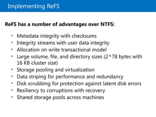Implementing ReFS
ReFS has a number of advantages over NTFS:
• Metadata integrity with checksums
• Integrity streams with user data integrity
• Allocation on write transactional model
• Large volume, file, and directory sizes (2^78 bytes with
16 KB cluster size)
• Storage pooling and virtualization
• Data striping for performance and redundancy
• Disk scrubbing for protection against latent disk errors
• Resiliency to corruptions with recovery
• Shared storage pools across machines
 