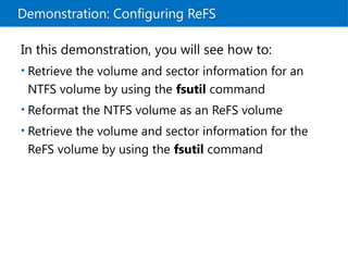 Demonstration: Configuring ReFS
In this demonstration, you will see how to:
• Retrieve the volume and sector information for an
NTFS volume by using the fsutil command
• Reformat the NTFS volume as an ReFS volume
• Retrieve the volume and sector information for the
ReFS volume by using the fsutil command
 