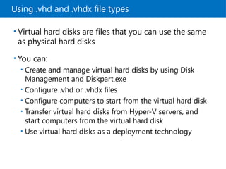 Using .vhd and .vhdx file types
• Virtual hard disks are files that you can use the same
as physical hard disks
• You can:
• Create and manage virtual hard disks by using Disk
Management and Diskpart.exe
• Configure .vhd or .vhdx files
• Configure computers to start from the virtual hard disk
• Transfer virtual hard disks from Hyper-V servers, and
start computers from the virtual hard disk
• Use virtual hard disks as a deployment technology
 
