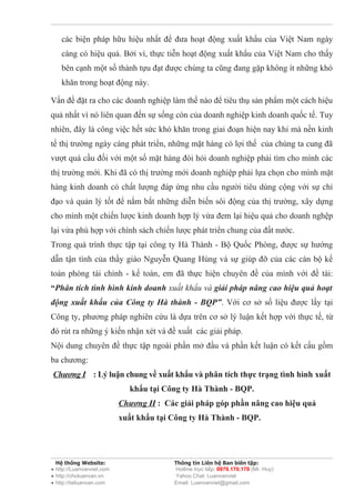 các biện pháp hữu hiệu nhất để đưa hoạt động xuất khẩu của Việt Nam ngày
    càng có hiệu quả. Bởi vì, thực tiễn hoạt động xuất khẩu của Việt Nam cho thấy
    bên cạnh một số thành tựu đạt được chúng ta cũng đang gặp không ít những khó
    khăn trong hoạt động này.

Vấn đề đặt ra cho các doanh nghiệp làm thế nào để tiêu thụ sản phẩm một cách hiệu
quả nhất vì nó liên quan đến sự sống còn của doanh nghiệp kinh doanh quốc tế. Tuy
nhiên, đây là công việc hết sức khó khăn trong giai đoạn hiện nay khi mà nền kinh
tế thị trường ngày càng phát triển, những mặt hàng có lợi thế của chúng ta cung đã
vượt quá cầu đối với một số mặt hàng đòi hỏi doanh nghiệp phải tìm cho mình các
thị trường mới. Khi đã có thị trường mới doanh nghiệp phải lựa chọn cho mình mặt
hàng kinh doanh có chất lượng đáp ứng nhu cầu người tiêu dùng cộng với sự chỉ
đạo và quản lý tốt để nắm bắt những diễn biến sôi động của thị trường, xây dựng
cho mình một chiến lược kinh doanh hợp lý vừa đem lại hiệu quả cho doanh nghệp
lại vừa phù hợp với chính sách chiến lược phát triển chung của đất nước.
Trong quá trình thực tập tại công ty Hà Thành - Bộ Quốc Phòng, được sự hướng
dẫn tận tình của thầy giáo Nguyễn Quang Hùng và sự giúp đỡ của các cán bộ kế
toán phòng tài chính - kế toán, em đã thực hiện chuyên đề của mình với đề tài:
“Phân tích tình hình kinh doanh xuất khẩu và giải pháp nâng cao hiệu quả hoạt
động xuất khẩu của Công ty Hà thành - BQP”. Với cơ sở số liệu được lấy tại
Công ty, phương pháp nghiên cứu là dựa trên cơ sở lý luận kết hợp với thực tế, từ
đó rút ra những ý kiến nhận xét và đề xuất các giải pháp.
Nội dung chuyên đề thực tập ngoài phần mở đầu và phần kết luận có kết cấu gồm
ba chương:
Chương I : Lý luận chung về xuất khẩu và phân tích thực trạng tình hình xuất
                             khẩu tại Công ty Hà Thành - BQP.
                           Chương II : Các giải pháp góp phần nâng cao hiệu quả
                           xuất khẩu tại Công ty Hà Thành - BQP.




  Hệ thống Website:                      Thông tin Liên hệ Ban biên tập:
● http://Luanvanviet.com                 Hotline trực tiếp: 0979.170.170 (Mr. Huy)
● http://choluanvan.vn                   Yahoo Chat: Luanvanviet
● http://tailuanvan.com                  Email: Luanvanviet@gmail.com
 
