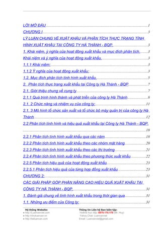 LỜI MỞ ĐẦU............................................................................................................1
CHƯƠNG I...............................................................................................................3
LÝ LUẬN CHUNG VỀ XUẤT KHẨU VÀ PHÂN TÍCH THỰC TRẠNG TÌNH
HÌNH XUẤT KHẨU TẠI CÔNG TY HÀ THÀNH - BQP.....................................3
1. Khái niệm, ý nghĩa của hoạt động xuất khẩu và mục đích phân tích.........3
Khái niệm và ý nghĩa của hoạt động xuất khẩu.................................................3
1.1.1 Khái niệm:......................................................................................................3
1.1.2 Ý nghĩa của hoạt động xuất khẩu:..............................................................3
1.2. Mục đích phân tích tình hình xuất khẩu.......................................................5
2. Phân tích thực trạng xuất khẩu tại Công ty Hà Thành - BQP....................7
2.1. Giới thiệu chung về cụng ty...........................................................................7
2.1.1 Quá trình hình thành và phát triển của công ty Hà Thành.....................8
2.1. 2 Chức năng và nhiệm vụ của công ty:.....................................................11
2.1. 3 Mô hình tổ chức sản xuất và tổ chức bộ máy quản trị của công ty Hà
Thành......................................................................................................................12
2.2 Phân tích tình hình và hiệu quả xuất khẩu tại Công ty Hà Thành - BQP.
.................................................................................................................................18
2.2.1 Phân tích tình hình xuất khẩu qua các năm...........................................18
2.2.2 Phân tích tình hình xuất khẩu theo các nhóm mặt hàng......................20
2.2.3 Phân tích tình hình xuất khẩu theo các thị trường.................................21
2.2.4 Phân tích tình hình xuất khẩu theo phương thức xuất khẩu................22
2.2.5 Phân tích hiệu quả của hoạt động xuất khẩu.........................................23
2.2.5.1 Phân tích hiệu quả của từng hợp đồng xuất khẩu.............................23
CHƯƠNG 2:...........................................................................................................31
CÁC GIẢI PHÁP GÓP PHẦN NÂNG CAO HIỆU QUẢ XUẤT KHẨU TẠI
CÔNG TY HÀ THÀNH - BQP.............................................................................31
1. Đánh giá chung về tình hình xuất khẩu trong thời gian qua......................31
1.1. Những ưu điểm của Công ty:......................................................................31
  Hệ thống Website:                                      Thông tin Liên hệ Ban biên tập:
● http://Luanvanviet.com                                 Hotline trực tiếp: 0979.170.170 (Mr. Huy)
● http://choluanvan.vn                                   Yahoo Chat: Luanvanviet
● http://tailuanvan.com                                  Email: Luanvanviet@gmail.com
 