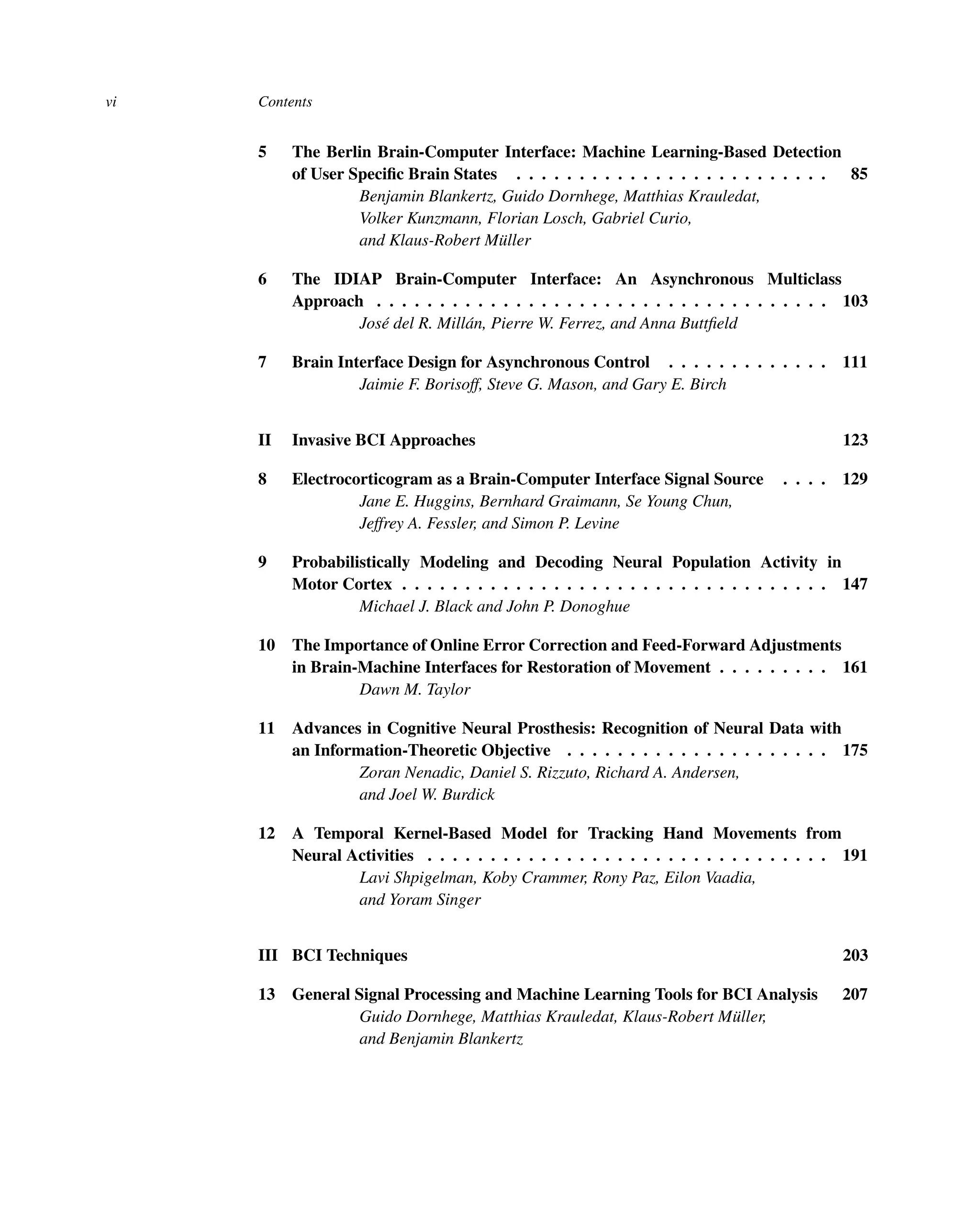 vi Contents
5 The Berlin Brain-Computer Interface: Machine Learning-Based Detection
of User Speciﬁc Brain States . . . . . . . . . . . . . . . . . . . . . . . . . 85
Benjamin Blankertz, Guido Dornhege, Matthias Krauledat,
Volker Kunzmann, Florian Losch, Gabriel Curio,
and Klaus-Robert Müller
6 The IDIAP Brain-Computer Interface: An Asynchronous Multiclass
Approach . . . . . . . . . . . . . . . . . . . . . . . . . . . . . . . . . . . . 103
José del R. Millán, Pierre W. Ferrez, and Anna Buttﬁeld
7 Brain Interface Design for Asynchronous Control . . . . . . . . . . . . . 111
Jaimie F. Borisoff, Steve G. Mason, and Gary E. Birch
II Invasive BCI Approaches 123
8 Electrocorticogram as a Brain-Computer Interface Signal Source . . . . 129
Jane E. Huggins, Bernhard Graimann, Se Young Chun,
Jeffrey A. Fessler, and Simon P. Levine
9 Probabilistically Modeling and Decoding Neural Population Activity in
Motor Cortex . . . . . . . . . . . . . . . . . . . . . . . . . . . . . . . . . . 147
Michael J. Black and John P. Donoghue
10 The Importance of Online Error Correction and Feed-Forward Adjustments
in Brain-Machine Interfaces for Restoration of Movement . . . . . . . . . 161
Dawn M. Taylor
11 Advances in Cognitive Neural Prosthesis: Recognition of Neural Data with
an Information-Theoretic Objective . . . . . . . . . . . . . . . . . . . . . 175
Zoran Nenadic, Daniel S. Rizzuto, Richard A. Andersen,
and Joel W. Burdick
12 A Temporal Kernel-Based Model for Tracking Hand Movements from
Neural Activities . . . . . . . . . . . . . . . . . . . . . . . . . . . . . . . . 191
Lavi Shpigelman, Koby Crammer, Rony Paz, Eilon Vaadia,
and Yoram Singer
III BCI Techniques 203
13 General Signal Processing and Machine Learning Tools for BCI Analysis 207
Guido Dornhege, Matthias Krauledat, Klaus-Robert Müller,
and Benjamin Blankertz
 