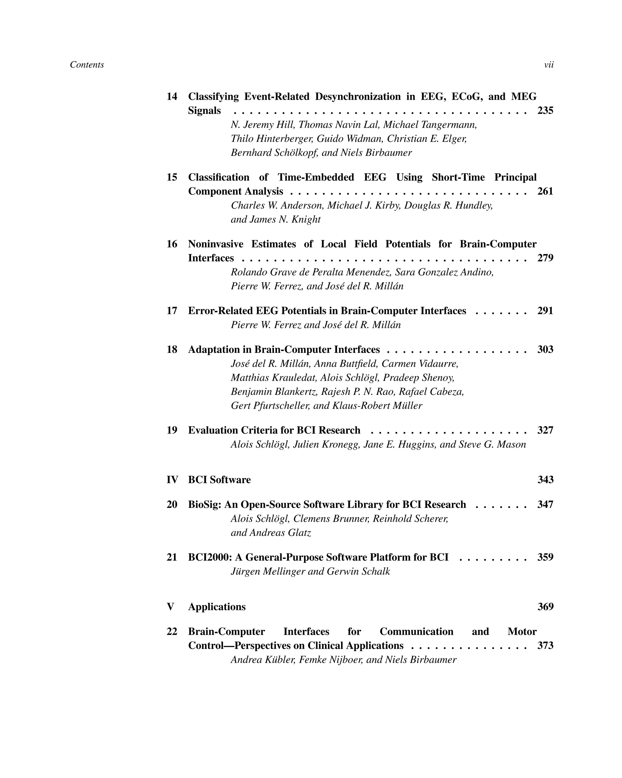 Contents vii
14 Classifying Event-Related Desynchronization in EEG, ECoG, and MEG
Signals . . . . . . . . . . . . . . . . . . . . . . . . . . . . . . . . . . . . . 235
N. Jeremy Hill, Thomas Navin Lal, Michael Tangermann,
Thilo Hinterberger, Guido Widman, Christian E. Elger,
Bernhard Schölkopf, and Niels Birbaumer
15 Classiﬁcation of Time-Embedded EEG Using Short-Time Principal
Component Analysis . . . . . . . . . . . . . . . . . . . . . . . . . . . . . . 261
Charles W. Anderson, Michael J. Kirby, Douglas R. Hundley,
and James N. Knight
16 Noninvasive Estimates of Local Field Potentials for Brain-Computer
Interfaces . . . . . . . . . . . . . . . . . . . . . . . . . . . . . . . . . . . . 279
Rolando Grave de Peralta Menendez, Sara Gonzalez Andino,
Pierre W. Ferrez, and José del R. Millán
17 Error-Related EEG Potentials in Brain-Computer Interfaces . . . . . . . 291
Pierre W. Ferrez and José del R. Millán
18 Adaptation in Brain-Computer Interfaces . . . . . . . . . . . . . . . . . . 303
José del R. Millán, Anna Buttﬁeld, Carmen Vidaurre,
Matthias Krauledat, Alois Schlögl, Pradeep Shenoy,
Benjamin Blankertz, Rajesh P. N. Rao, Rafael Cabeza,
Gert Pfurtscheller, and Klaus-Robert Müller
19 Evaluation Criteria for BCI Research . . . . . . . . . . . . . . . . . . . . 327
Alois Schlögl, Julien Kronegg, Jane E. Huggins, and Steve G. Mason
IV BCI Software 343
20 BioSig: An Open-Source Software Library for BCI Research . . . . . . . 347
Alois Schlögl, Clemens Brunner, Reinhold Scherer,
and Andreas Glatz
21 BCI2000: A General-Purpose Software Platform for BCI . . . . . . . . . 359
Jürgen Mellinger and Gerwin Schalk
V Applications 369
22 Brain-Computer Interfaces for Communication and Motor
Control—Perspectives on Clinical Applications . . . . . . . . . . . . . . . 373
Andrea Kübler, Femke Nijboer, and Niels Birbaumer
 