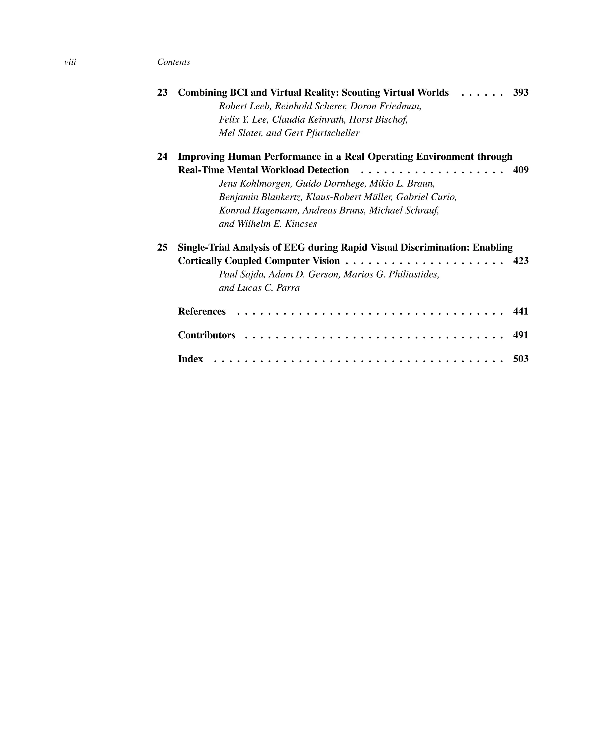 viii Contents
23 Combining BCI and Virtual Reality: Scouting Virtual Worlds . . . . . . 393
Robert Leeb, Reinhold Scherer, Doron Friedman,
Felix Y. Lee, Claudia Keinrath, Horst Bischof,
Mel Slater, and Gert Pfurtscheller
24 Improving Human Performance in a Real Operating Environment through
Real-Time Mental Workload Detection . . . . . . . . . . . . . . . . . . . 409
Jens Kohlmorgen, Guido Dornhege, Mikio L. Braun,
Benjamin Blankertz, Klaus-Robert Müller, Gabriel Curio,
Konrad Hagemann, Andreas Bruns, Michael Schrauf,
and Wilhelm E. Kincses
25 Single-Trial Analysis of EEG during Rapid Visual Discrimination: Enabling
Cortically Coupled Computer Vision . . . . . . . . . . . . . . . . . . . . . 423
Paul Sajda, Adam D. Gerson, Marios G. Philiastides,
and Lucas C. Parra
References . . . . . . . . . . . . . . . . . . . . . . . . . . . . . . . . . . . 441
Contributors . . . . . . . . . . . . . . . . . . . . . . . . . . . . . . . . . . 491
Index . . . . . . . . . . . . . . . . . . . . . . . . . . . . . . . . . . . . . . 503
 