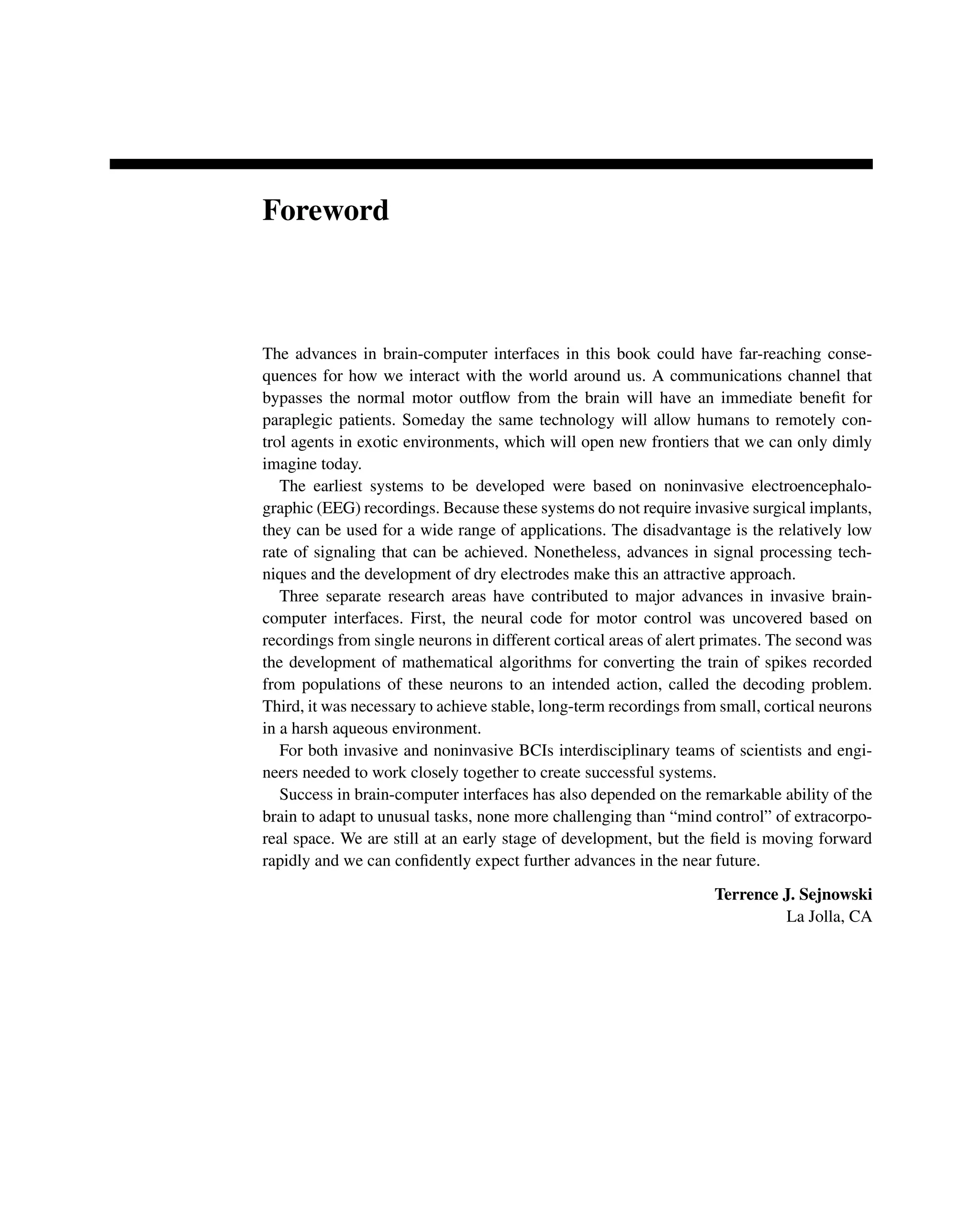 Foreword
The advances in brain-computer interfaces in this book could have far-reaching conse-
quences for how we interact with the world around us. A communications channel that
bypasses the normal motor outﬂow from the brain will have an immediate beneﬁt for
paraplegic patients. Someday the same technology will allow humans to remotely con-
trol agents in exotic environments, which will open new frontiers that we can only dimly
imagine today.
The earliest systems to be developed were based on noninvasive electroencephalo-
graphic (EEG) recordings. Because these systems do not require invasive surgical implants,
they can be used for a wide range of applications. The disadvantage is the relatively low
rate of signaling that can be achieved. Nonetheless, advances in signal processing tech-
niques and the development of dry electrodes make this an attractive approach.
Three separate research areas have contributed to major advances in invasive brain-
computer interfaces. First, the neural code for motor control was uncovered based on
recordings from single neurons in different cortical areas of alert primates. The second was
the development of mathematical algorithms for converting the train of spikes recorded
from populations of these neurons to an intended action, called the decoding problem.
Third, it was necessary to achieve stable, long-term recordings from small, cortical neurons
in a harsh aqueous environment.
For both invasive and noninvasive BCIs interdisciplinary teams of scientists and engi-
neers needed to work closely together to create successful systems.
Success in brain-computer interfaces has also depended on the remarkable ability of the
brain to adapt to unusual tasks, none more challenging than “mind control” of extracorpo-
real space. We are still at an early stage of development, but the ﬁeld is moving forward
rapidly and we can conﬁdently expect further advances in the near future.
Terrence J. Sejnowski
La Jolla, CA
 