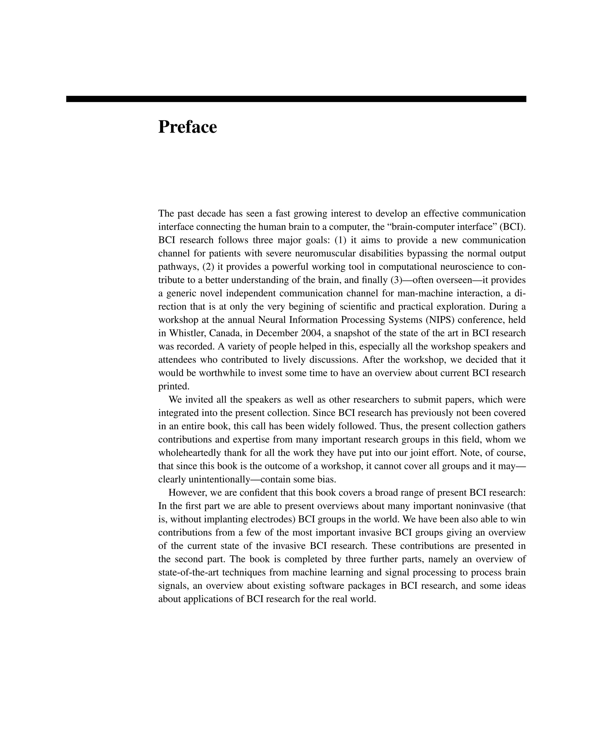 Preface
The past decade has seen a fast growing interest to develop an effective communication
interface connecting the human brain to a computer, the “brain-computer interface” (BCI).
BCI research follows three major goals: (1) it aims to provide a new communication
channel for patients with severe neuromuscular disabilities bypassing the normal output
pathways, (2) it provides a powerful working tool in computational neuroscience to con-
tribute to a better understanding of the brain, and ﬁnally (3)—often overseen—it provides
a generic novel independent communication channel for man-machine interaction, a di-
rection that is at only the very begining of scientiﬁc and practical exploration. During a
workshop at the annual Neural Information Processing Systems (NIPS) conference, held
in Whistler, Canada, in December 2004, a snapshot of the state of the art in BCI research
was recorded. A variety of people helped in this, especially all the workshop speakers and
attendees who contributed to lively discussions. After the workshop, we decided that it
would be worthwhile to invest some time to have an overview about current BCI research
printed.
We invited all the speakers as well as other researchers to submit papers, which were
integrated into the present collection. Since BCI research has previously not been covered
in an entire book, this call has been widely followed. Thus, the present collection gathers
contributions and expertise from many important research groups in this ﬁeld, whom we
wholeheartedly thank for all the work they have put into our joint effort. Note, of course,
that since this book is the outcome of a workshop, it cannot cover all groups and it may—
clearly unintentionally—contain some bias.
However, we are conﬁdent that this book covers a broad range of present BCI research:
In the ﬁrst part we are able to present overviews about many important noninvasive (that
is, without implanting electrodes) BCI groups in the world. We have been also able to win
contributions from a few of the most important invasive BCI groups giving an overview
of the current state of the invasive BCI research. These contributions are presented in
the second part. The book is completed by three further parts, namely an overview of
state-of-the-art techniques from machine learning and signal processing to process brain
signals, an overview about existing software packages in BCI research, and some ideas
about applications of BCI research for the real world.
 