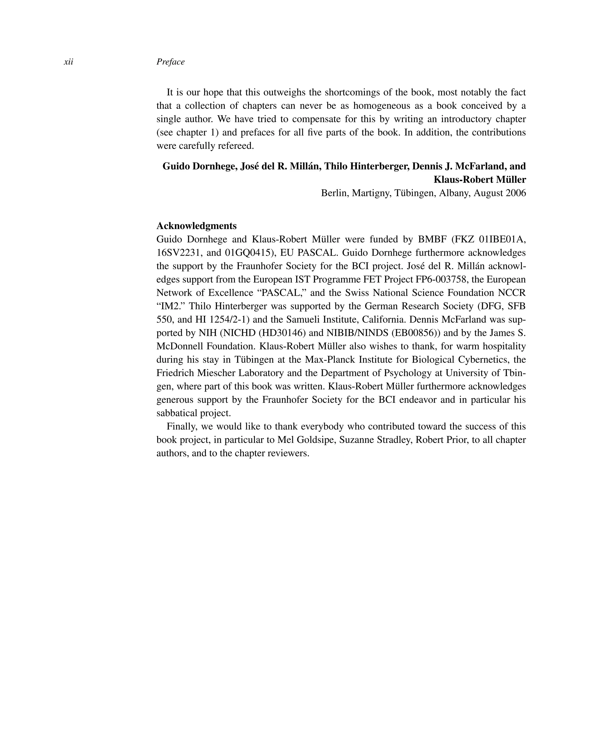 xii Preface
It is our hope that this outweighs the shortcomings of the book, most notably the fact
that a collection of chapters can never be as homogeneous as a book conceived by a
single author. We have tried to compensate for this by writing an introductory chapter
(see chapter 1) and prefaces for all ﬁve parts of the book. In addition, the contributions
were carefully refereed.
Guido Dornhege, José del R. Millán, Thilo Hinterberger, Dennis J. McFarland, and
Klaus-Robert Müller
Berlin, Martigny, Tübingen, Albany, August 2006
Acknowledgments
Guido Dornhege and Klaus-Robert Müller were funded by BMBF (FKZ 01IBE01A,
16SV2231, and 01GQ0415), EU PASCAL. Guido Dornhege furthermore acknowledges
the support by the Fraunhofer Society for the BCI project. José del R. Millán acknowl-
edges support from the European IST Programme FET Project FP6-003758, the European
Network of Excellence “PASCAL,” and the Swiss National Science Foundation NCCR
“IM2.” Thilo Hinterberger was supported by the German Research Society (DFG, SFB
550, and HI 1254/2-1) and the Samueli Institute, California. Dennis McFarland was sup-
ported by NIH (NICHD (HD30146) and NIBIB/NINDS (EB00856)) and by the James S.
McDonnell Foundation. Klaus-Robert Müller also wishes to thank, for warm hospitality
during his stay in Tübingen at the Max-Planck Institute for Biological Cybernetics, the
Friedrich Miescher Laboratory and the Department of Psychology at University of Tbin-
gen, where part of this book was written. Klaus-Robert Müller furthermore acknowledges
generous support by the Fraunhofer Society for the BCI endeavor and in particular his
sabbatical project.
Finally, we would like to thank everybody who contributed toward the success of this
book project, in particular to Mel Goldsipe, Suzanne Stradley, Robert Prior, to all chapter
authors, and to the chapter reviewers.
 