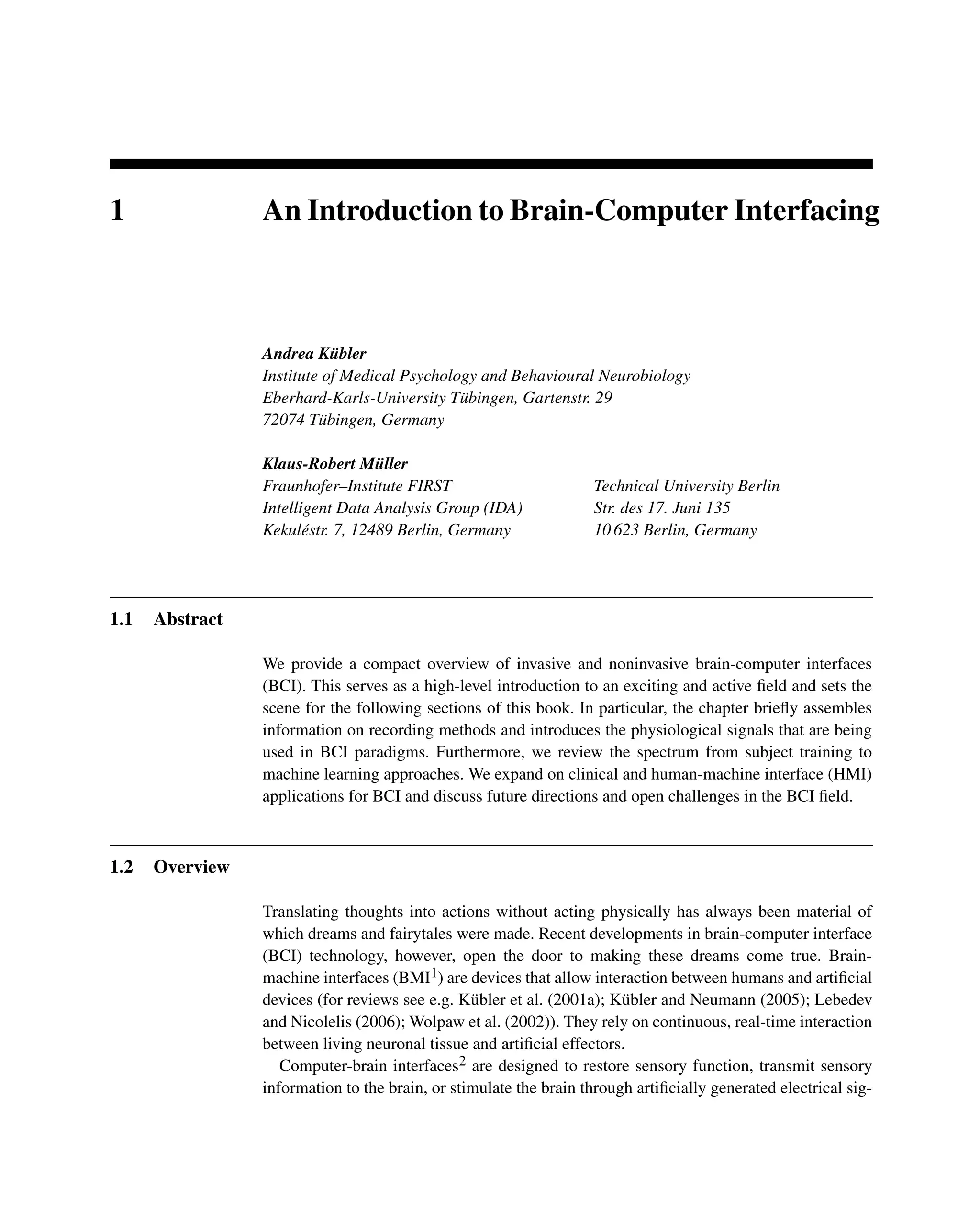 1 An Introduction to Brain-Computer Interfacing
Andrea Kübler
Institute of Medical Psychology and Behavioural Neurobiology
Eberhard-Karls-University Tübingen, Gartenstr. 29
72074 Tübingen, Germany
Klaus-Robert Müller
Fraunhofer–Institute FIRST
Intelligent Data Analysis Group (IDA)
Kekuléstr. 7, 12489 Berlin, Germany
Technical University Berlin
Str. des 17. Juni 135
10 623 Berlin, Germany
1.1 Abstract
We provide a compact overview of invasive and noninvasive brain-computer interfaces
(BCI). This serves as a high-level introduction to an exciting and active ﬁeld and sets the
scene for the following sections of this book. In particular, the chapter brieﬂy assembles
information on recording methods and introduces the physiological signals that are being
used in BCI paradigms. Furthermore, we review the spectrum from subject training to
machine learning approaches. We expand on clinical and human-machine interface (HMI)
applications for BCI and discuss future directions and open challenges in the BCI ﬁeld.
1.2 Overview
Translating thoughts into actions without acting physically has always been material of
which dreams and fairytales were made. Recent developments in brain-computer interface
(BCI) technology, however, open the door to making these dreams come true. Brain-
machine interfaces (BMI1) are devices that allow interaction between humans and artiﬁcial
devices (for reviews see e.g. Kübler et al. (2001a); Kübler and Neumann (2005); Lebedev
and Nicolelis (2006); Wolpaw et al. (2002)). They rely on continuous, real-time interaction
between living neuronal tissue and artiﬁcial effectors.
Computer-brain interfaces2 are designed to restore sensory function, transmit sensory
information to the brain, or stimulate the brain through artiﬁcially generated electrical sig-
 