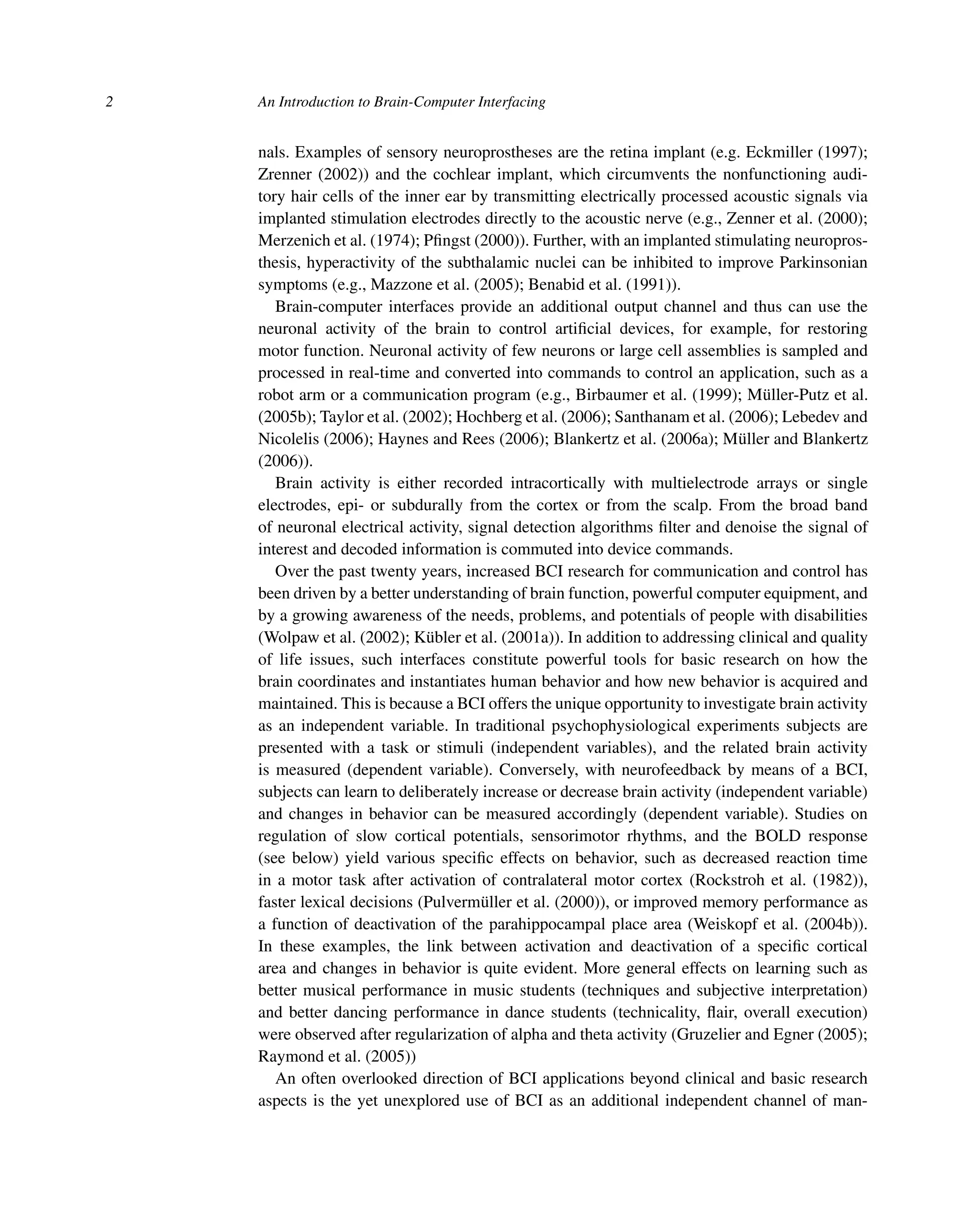 2 An Introduction to Brain-Computer Interfacing
nals. Examples of sensory neuroprostheses are the retina implant (e.g. Eckmiller (1997);
Zrenner (2002)) and the cochlear implant, which circumvents the nonfunctioning audi-
tory hair cells of the inner ear by transmitting electrically processed acoustic signals via
implanted stimulation electrodes directly to the acoustic nerve (e.g., Zenner et al. (2000);
Merzenich et al. (1974); Pﬁngst (2000)). Further, with an implanted stimulating neuropros-
thesis, hyperactivity of the subthalamic nuclei can be inhibited to improve Parkinsonian
symptoms (e.g., Mazzone et al. (2005); Benabid et al. (1991)).
Brain-computer interfaces provide an additional output channel and thus can use the
neuronal activity of the brain to control artiﬁcial devices, for example, for restoring
motor function. Neuronal activity of few neurons or large cell assemblies is sampled and
processed in real-time and converted into commands to control an application, such as a
robot arm or a communication program (e.g., Birbaumer et al. (1999); Müller-Putz et al.
(2005b); Taylor et al. (2002); Hochberg et al. (2006); Santhanam et al. (2006); Lebedev and
Nicolelis (2006); Haynes and Rees (2006); Blankertz et al. (2006a); Müller and Blankertz
(2006)).
Brain activity is either recorded intracortically with multielectrode arrays or single
electrodes, epi- or subdurally from the cortex or from the scalp. From the broad band
of neuronal electrical activity, signal detection algorithms ﬁlter and denoise the signal of
interest and decoded information is commuted into device commands.
Over the past twenty years, increased BCI research for communication and control has
been driven by a better understanding of brain function, powerful computer equipment, and
by a growing awareness of the needs, problems, and potentials of people with disabilities
(Wolpaw et al. (2002); Kübler et al. (2001a)). In addition to addressing clinical and quality
of life issues, such interfaces constitute powerful tools for basic research on how the
brain coordinates and instantiates human behavior and how new behavior is acquired and
maintained. This is because a BCI offers the unique opportunity to investigate brain activity
as an independent variable. In traditional psychophysiological experiments subjects are
presented with a task or stimuli (independent variables), and the related brain activity
is measured (dependent variable). Conversely, with neurofeedback by means of a BCI,
subjects can learn to deliberately increase or decrease brain activity (independent variable)
and changes in behavior can be measured accordingly (dependent variable). Studies on
regulation of slow cortical potentials, sensorimotor rhythms, and the BOLD response
(see below) yield various speciﬁc effects on behavior, such as decreased reaction time
in a motor task after activation of contralateral motor cortex (Rockstroh et al. (1982)),
faster lexical decisions (Pulvermüller et al. (2000)), or improved memory performance as
a function of deactivation of the parahippocampal place area (Weiskopf et al. (2004b)).
In these examples, the link between activation and deactivation of a speciﬁc cortical
area and changes in behavior is quite evident. More general effects on learning such as
better musical performance in music students (techniques and subjective interpretation)
and better dancing performance in dance students (technicality, ﬂair, overall execution)
were observed after regularization of alpha and theta activity (Gruzelier and Egner (2005);
Raymond et al. (2005))
An often overlooked direction of BCI applications beyond clinical and basic research
aspects is the yet unexplored use of BCI as an additional independent channel of man-
 