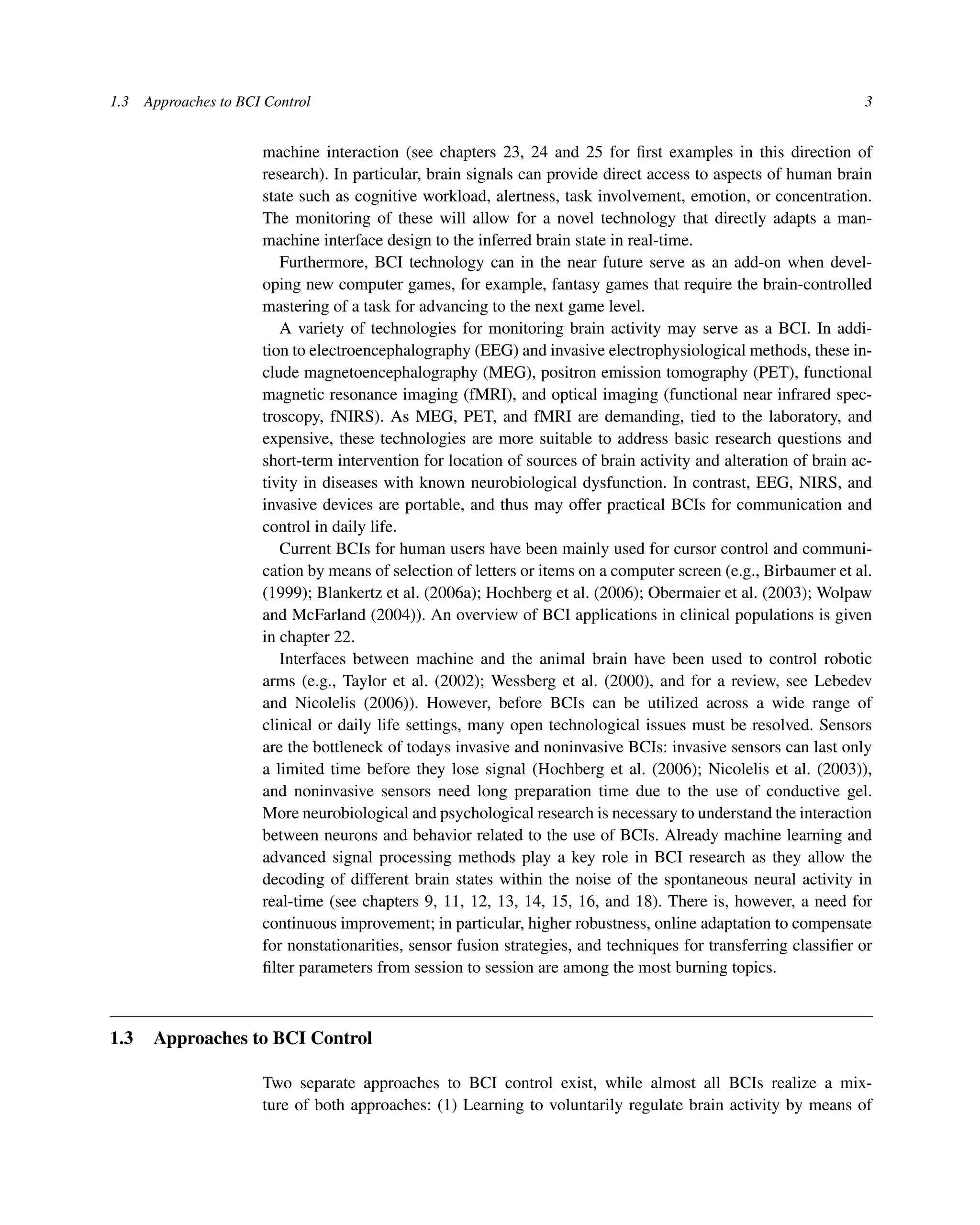 1.3 Approaches to BCI Control 3
machine interaction (see chapters 23, 24 and 25 for ﬁrst examples in this direction of
research). In particular, brain signals can provide direct access to aspects of human brain
state such as cognitive workload, alertness, task involvement, emotion, or concentration.
The monitoring of these will allow for a novel technology that directly adapts a man-
machine interface design to the inferred brain state in real-time.
Furthermore, BCI technology can in the near future serve as an add-on when devel-
oping new computer games, for example, fantasy games that require the brain-controlled
mastering of a task for advancing to the next game level.
A variety of technologies for monitoring brain activity may serve as a BCI. In addi-
tion to electroencephalography (EEG) and invasive electrophysiological methods, these in-
clude magnetoencephalography (MEG), positron emission tomography (PET), functional
magnetic resonance imaging (fMRI), and optical imaging (functional near infrared spec-
troscopy, fNIRS). As MEG, PET, and fMRI are demanding, tied to the laboratory, and
expensive, these technologies are more suitable to address basic research questions and
short-term intervention for location of sources of brain activity and alteration of brain ac-
tivity in diseases with known neurobiological dysfunction. In contrast, EEG, NIRS, and
invasive devices are portable, and thus may offer practical BCIs for communication and
control in daily life.
Current BCIs for human users have been mainly used for cursor control and communi-
cation by means of selection of letters or items on a computer screen (e.g., Birbaumer et al.
(1999); Blankertz et al. (2006a); Hochberg et al. (2006); Obermaier et al. (2003); Wolpaw
and McFarland (2004)). An overview of BCI applications in clinical populations is given
in chapter 22.
Interfaces between machine and the animal brain have been used to control robotic
arms (e.g., Taylor et al. (2002); Wessberg et al. (2000), and for a review, see Lebedev
and Nicolelis (2006)). However, before BCIs can be utilized across a wide range of
clinical or daily life settings, many open technological issues must be resolved. Sensors
are the bottleneck of todays invasive and noninvasive BCIs: invasive sensors can last only
a limited time before they lose signal (Hochberg et al. (2006); Nicolelis et al. (2003)),
and noninvasive sensors need long preparation time due to the use of conductive gel.
More neurobiological and psychological research is necessary to understand the interaction
between neurons and behavior related to the use of BCIs. Already machine learning and
advanced signal processing methods play a key role in BCI research as they allow the
decoding of different brain states within the noise of the spontaneous neural activity in
real-time (see chapters 9, 11, 12, 13, 14, 15, 16, and 18). There is, however, a need for
continuous improvement; in particular, higher robustness, online adaptation to compensate
for nonstationarities, sensor fusion strategies, and techniques for transferring classiﬁer or
ﬁlter parameters from session to session are among the most burning topics.
1.3 Approaches to BCI Control
Two separate approaches to BCI control exist, while almost all BCIs realize a mix-
ture of both approaches: (1) Learning to voluntarily regulate brain activity by means of
 