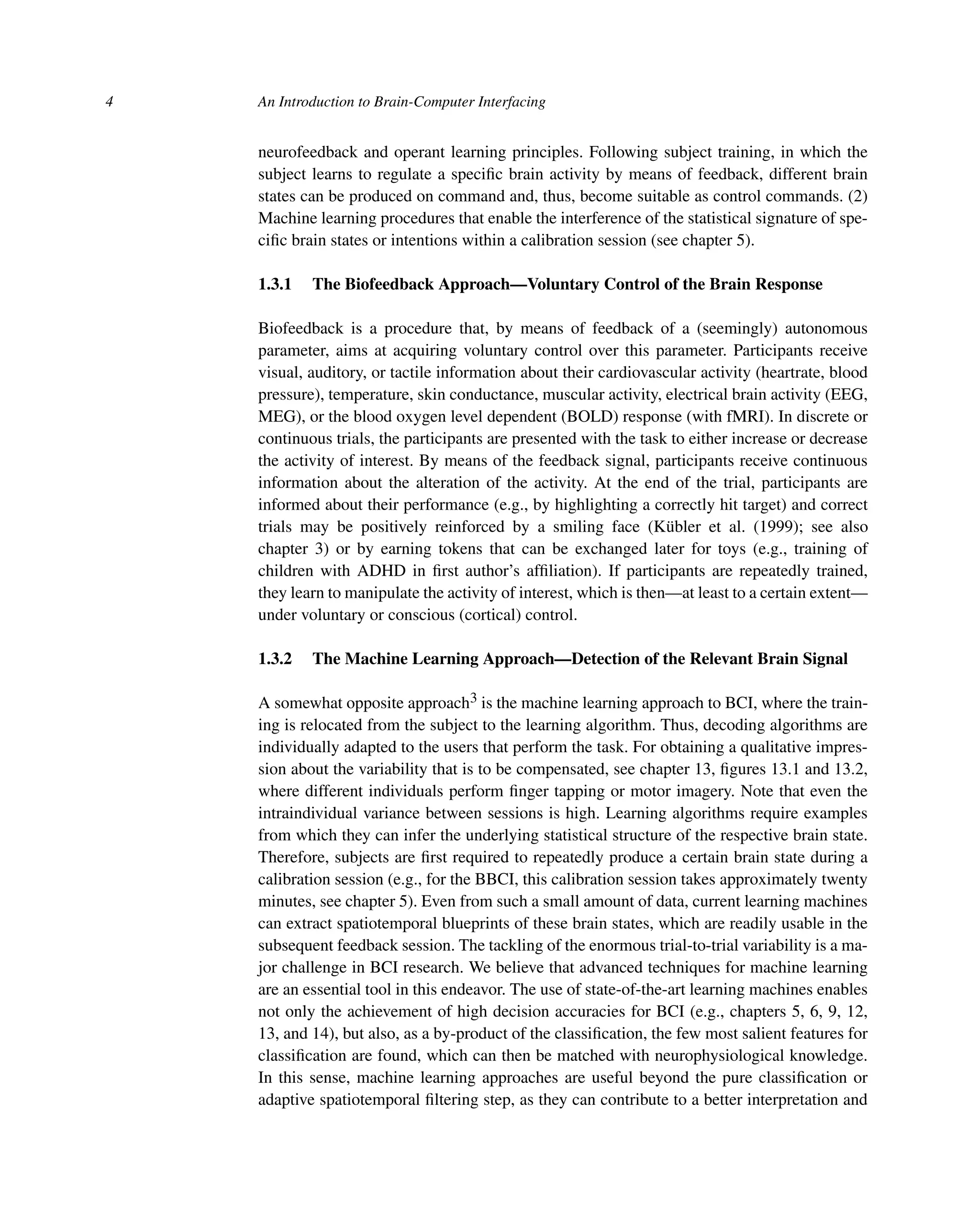 4 An Introduction to Brain-Computer Interfacing
neurofeedback and operant learning principles. Following subject training, in which the
subject learns to regulate a speciﬁc brain activity by means of feedback, different brain
states can be produced on command and, thus, become suitable as control commands. (2)
Machine learning procedures that enable the interference of the statistical signature of spe-
ciﬁc brain states or intentions within a calibration session (see chapter 5).
1.3.1 The Biofeedback Approach—Voluntary Control of the Brain Response
Biofeedback is a procedure that, by means of feedback of a (seemingly) autonomous
parameter, aims at acquiring voluntary control over this parameter. Participants receive
visual, auditory, or tactile information about their cardiovascular activity (heartrate, blood
pressure), temperature, skin conductance, muscular activity, electrical brain activity (EEG,
MEG), or the blood oxygen level dependent (BOLD) response (with fMRI). In discrete or
continuous trials, the participants are presented with the task to either increase or decrease
the activity of interest. By means of the feedback signal, participants receive continuous
information about the alteration of the activity. At the end of the trial, participants are
informed about their performance (e.g., by highlighting a correctly hit target) and correct
trials may be positively reinforced by a smiling face (Kübler et al. (1999); see also
chapter 3) or by earning tokens that can be exchanged later for toys (e.g., training of
children with ADHD in ﬁrst author’s afﬁliation). If participants are repeatedly trained,
they learn to manipulate the activity of interest, which is then—at least to a certain extent—
under voluntary or conscious (cortical) control.
1.3.2 The Machine Learning Approach—Detection of the Relevant Brain Signal
A somewhat opposite approach3 is the machine learning approach to BCI, where the train-
ing is relocated from the subject to the learning algorithm. Thus, decoding algorithms are
individually adapted to the users that perform the task. For obtaining a qualitative impres-
sion about the variability that is to be compensated, see chapter 13, ﬁgures 13.1 and 13.2,
where different individuals perform ﬁnger tapping or motor imagery. Note that even the
intraindividual variance between sessions is high. Learning algorithms require examples
from which they can infer the underlying statistical structure of the respective brain state.
Therefore, subjects are ﬁrst required to repeatedly produce a certain brain state during a
calibration session (e.g., for the BBCI, this calibration session takes approximately twenty
minutes, see chapter 5). Even from such a small amount of data, current learning machines
can extract spatiotemporal blueprints of these brain states, which are readily usable in the
subsequent feedback session. The tackling of the enormous trial-to-trial variability is a ma-
jor challenge in BCI research. We believe that advanced techniques for machine learning
are an essential tool in this endeavor. The use of state-of-the-art learning machines enables
not only the achievement of high decision accuracies for BCI (e.g., chapters 5, 6, 9, 12,
13, and 14), but also, as a by-product of the classiﬁcation, the few most salient features for
classiﬁcation are found, which can then be matched with neurophysiological knowledge.
In this sense, machine learning approaches are useful beyond the pure classiﬁcation or
adaptive spatiotemporal ﬁltering step, as they can contribute to a better interpretation and
 