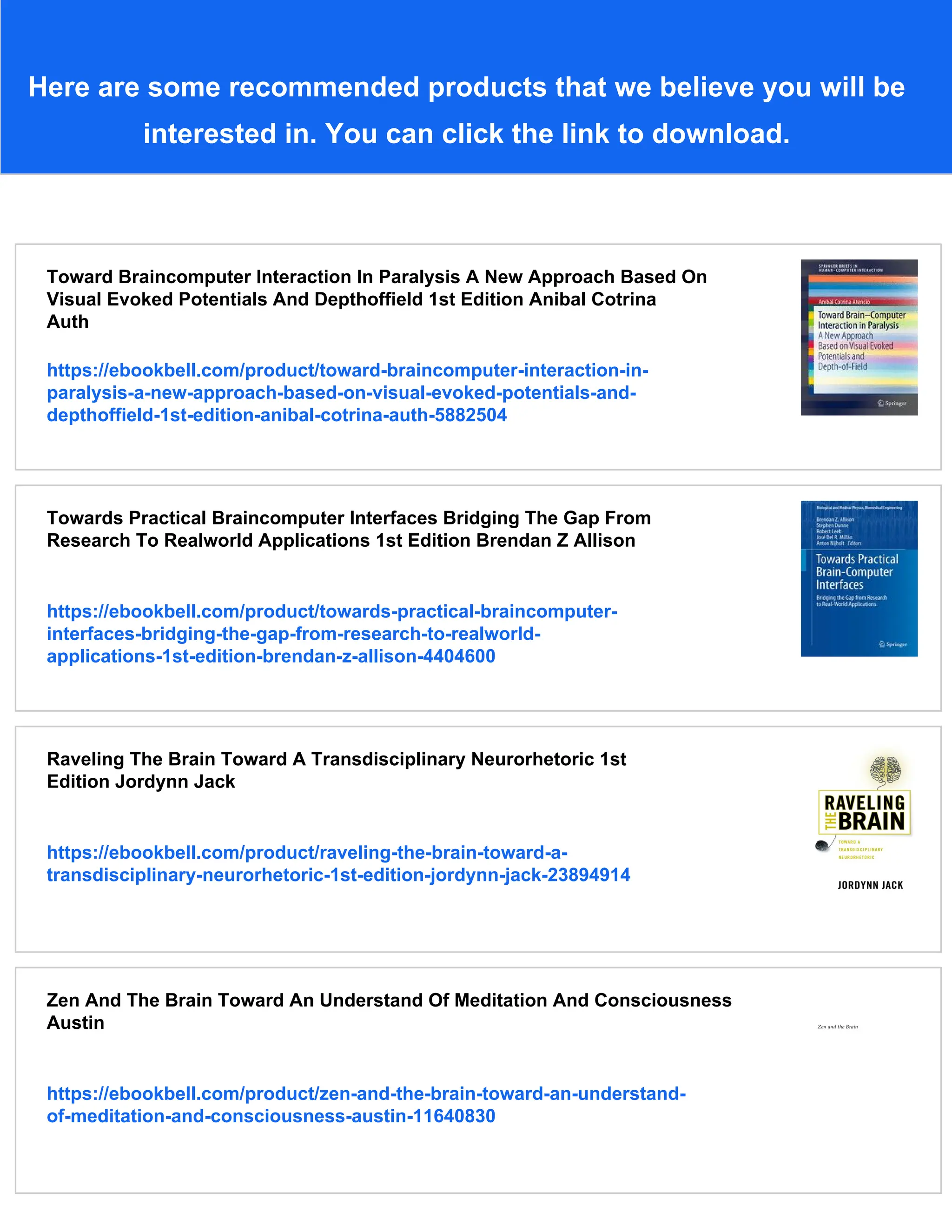 Here are some recommended products that we believe you will be
interested in. You can click the link to download.
Toward Braincomputer Interaction In Paralysis A New Approach Based On
Visual Evoked Potentials And Depthoffield 1st Edition Anibal Cotrina
Auth
https://ebookbell.com/product/toward-braincomputer-interaction-in-
paralysis-a-new-approach-based-on-visual-evoked-potentials-and-
depthoffield-1st-edition-anibal-cotrina-auth-5882504
Towards Practical Braincomputer Interfaces Bridging The Gap From
Research To Realworld Applications 1st Edition Brendan Z Allison
https://ebookbell.com/product/towards-practical-braincomputer-
interfaces-bridging-the-gap-from-research-to-realworld-
applications-1st-edition-brendan-z-allison-4404600
Raveling The Brain Toward A Transdisciplinary Neurorhetoric 1st
Edition Jordynn Jack
https://ebookbell.com/product/raveling-the-brain-toward-a-
transdisciplinary-neurorhetoric-1st-edition-jordynn-jack-23894914
Zen And The Brain Toward An Understand Of Meditation And Consciousness
Austin
https://ebookbell.com/product/zen-and-the-brain-toward-an-understand-
of-meditation-and-consciousness-austin-11640830
 