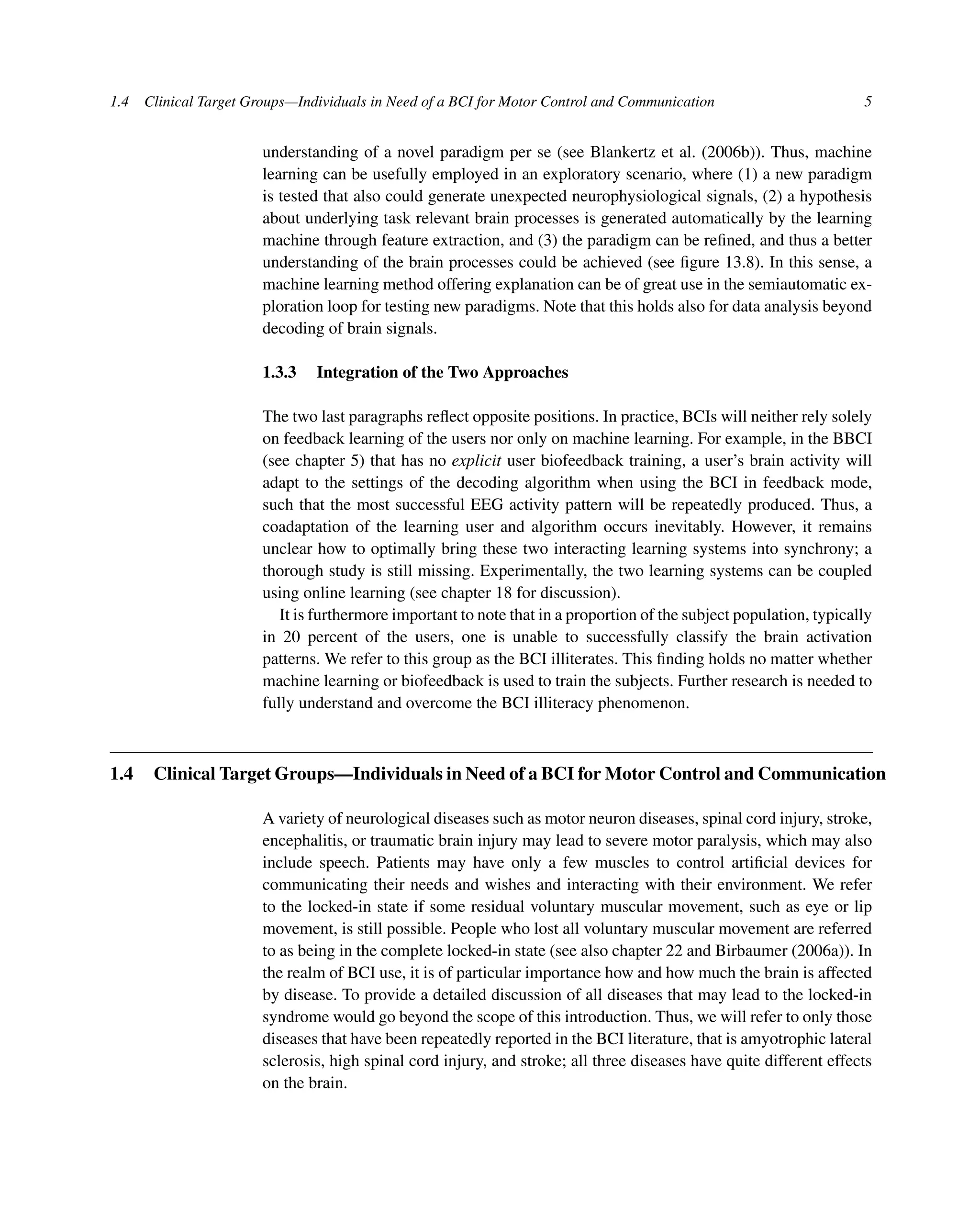 1.4 Clinical Target Groups—Individuals in Need of a BCI for Motor Control and Communication 5
understanding of a novel paradigm per se (see Blankertz et al. (2006b)). Thus, machine
learning can be usefully employed in an exploratory scenario, where (1) a new paradigm
is tested that also could generate unexpected neurophysiological signals, (2) a hypothesis
about underlying task relevant brain processes is generated automatically by the learning
machine through feature extraction, and (3) the paradigm can be reﬁned, and thus a better
understanding of the brain processes could be achieved (see ﬁgure 13.8). In this sense, a
machine learning method offering explanation can be of great use in the semiautomatic ex-
ploration loop for testing new paradigms. Note that this holds also for data analysis beyond
decoding of brain signals.
1.3.3 Integration of the Two Approaches
The two last paragraphs reﬂect opposite positions. In practice, BCIs will neither rely solely
on feedback learning of the users nor only on machine learning. For example, in the BBCI
(see chapter 5) that has no explicit user biofeedback training, a user’s brain activity will
adapt to the settings of the decoding algorithm when using the BCI in feedback mode,
such that the most successful EEG activity pattern will be repeatedly produced. Thus, a
coadaptation of the learning user and algorithm occurs inevitably. However, it remains
unclear how to optimally bring these two interacting learning systems into synchrony; a
thorough study is still missing. Experimentally, the two learning systems can be coupled
using online learning (see chapter 18 for discussion).
It is furthermore important to note that in a proportion of the subject population, typically
in 20 percent of the users, one is unable to successfully classify the brain activation
patterns. We refer to this group as the BCI illiterates. This ﬁnding holds no matter whether
machine learning or biofeedback is used to train the subjects. Further research is needed to
fully understand and overcome the BCI illiteracy phenomenon.
1.4 Clinical Target Groups—Individuals in Need of a BCI for Motor Control and Communication
A variety of neurological diseases such as motor neuron diseases, spinal cord injury, stroke,
encephalitis, or traumatic brain injury may lead to severe motor paralysis, which may also
include speech. Patients may have only a few muscles to control artiﬁcial devices for
communicating their needs and wishes and interacting with their environment. We refer
to the locked-in state if some residual voluntary muscular movement, such as eye or lip
movement, is still possible. People who lost all voluntary muscular movement are referred
to as being in the complete locked-in state (see also chapter 22 and Birbaumer (2006a)). In
the realm of BCI use, it is of particular importance how and how much the brain is affected
by disease. To provide a detailed discussion of all diseases that may lead to the locked-in
syndrome would go beyond the scope of this introduction. Thus, we will refer to only those
diseases that have been repeatedly reported in the BCI literature, that is amyotrophic lateral
sclerosis, high spinal cord injury, and stroke; all three diseases have quite different effects
on the brain.
 