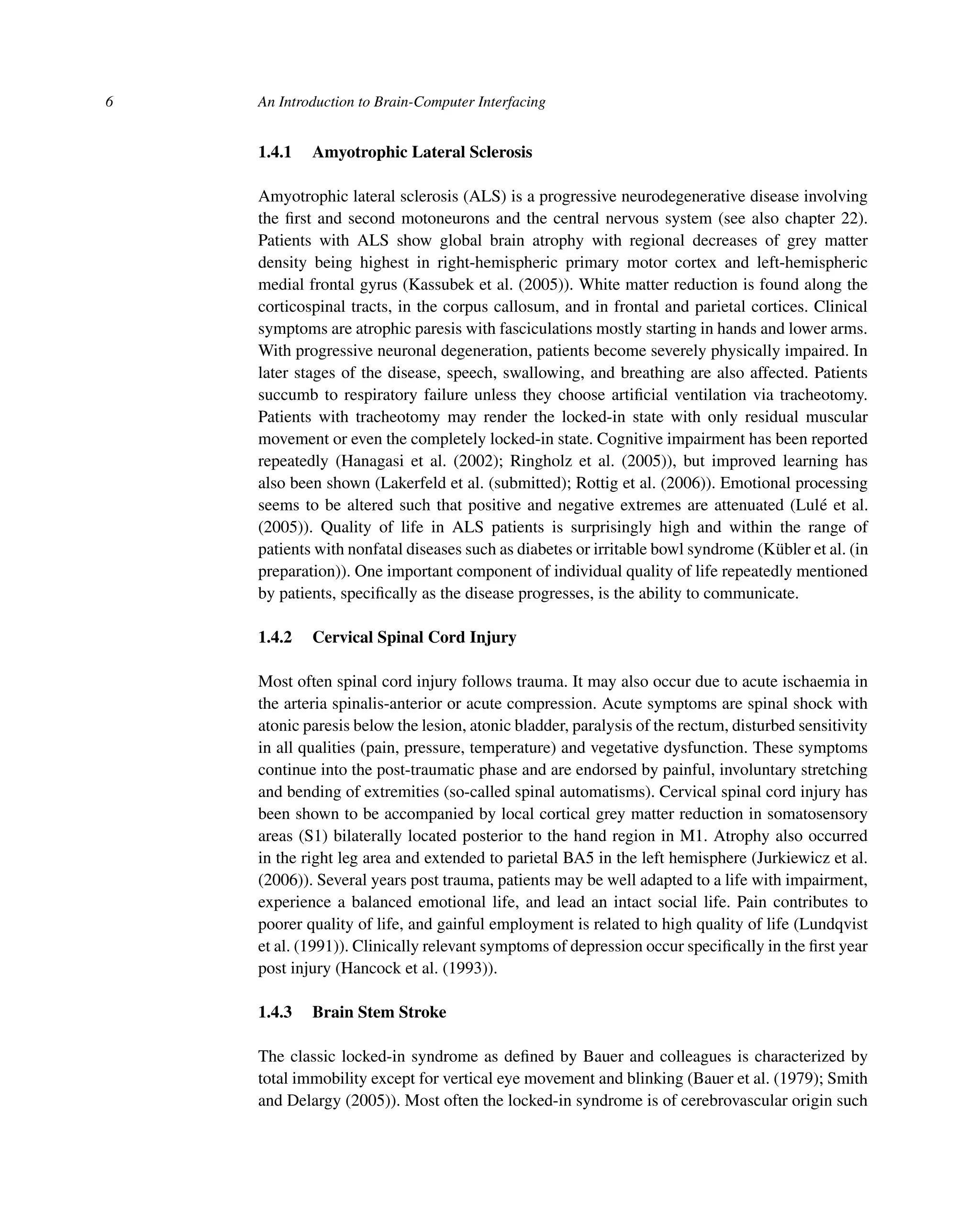 6 An Introduction to Brain-Computer Interfacing
1.4.1 Amyotrophic Lateral Sclerosis
Amyotrophic lateral sclerosis (ALS) is a progressive neurodegenerative disease involving
the ﬁrst and second motoneurons and the central nervous system (see also chapter 22).
Patients with ALS show global brain atrophy with regional decreases of grey matter
density being highest in right-hemispheric primary motor cortex and left-hemispheric
medial frontal gyrus (Kassubek et al. (2005)). White matter reduction is found along the
corticospinal tracts, in the corpus callosum, and in frontal and parietal cortices. Clinical
symptoms are atrophic paresis with fasciculations mostly starting in hands and lower arms.
With progressive neuronal degeneration, patients become severely physically impaired. In
later stages of the disease, speech, swallowing, and breathing are also affected. Patients
succumb to respiratory failure unless they choose artiﬁcial ventilation via tracheotomy.
Patients with tracheotomy may render the locked-in state with only residual muscular
movement or even the completely locked-in state. Cognitive impairment has been reported
repeatedly (Hanagasi et al. (2002); Ringholz et al. (2005)), but improved learning has
also been shown (Lakerfeld et al. (submitted); Rottig et al. (2006)). Emotional processing
seems to be altered such that positive and negative extremes are attenuated (Lulé et al.
(2005)). Quality of life in ALS patients is surprisingly high and within the range of
patients with nonfatal diseases such as diabetes or irritable bowl syndrome (Kübler et al. (in
preparation)). One important component of individual quality of life repeatedly mentioned
by patients, speciﬁcally as the disease progresses, is the ability to communicate.
1.4.2 Cervical Spinal Cord Injury
Most often spinal cord injury follows trauma. It may also occur due to acute ischaemia in
the arteria spinalis-anterior or acute compression. Acute symptoms are spinal shock with
atonic paresis below the lesion, atonic bladder, paralysis of the rectum, disturbed sensitivity
in all qualities (pain, pressure, temperature) and vegetative dysfunction. These symptoms
continue into the post-traumatic phase and are endorsed by painful, involuntary stretching
and bending of extremities (so-called spinal automatisms). Cervical spinal cord injury has
been shown to be accompanied by local cortical grey matter reduction in somatosensory
areas (S1) bilaterally located posterior to the hand region in M1. Atrophy also occurred
in the right leg area and extended to parietal BA5 in the left hemisphere (Jurkiewicz et al.
(2006)). Several years post trauma, patients may be well adapted to a life with impairment,
experience a balanced emotional life, and lead an intact social life. Pain contributes to
poorer quality of life, and gainful employment is related to high quality of life (Lundqvist
et al. (1991)). Clinically relevant symptoms of depression occur speciﬁcally in the ﬁrst year
post injury (Hancock et al. (1993)).
1.4.3 Brain Stem Stroke
The classic locked-in syndrome as deﬁned by Bauer and colleagues is characterized by
total immobility except for vertical eye movement and blinking (Bauer et al. (1979); Smith
and Delargy (2005)). Most often the locked-in syndrome is of cerebrovascular origin such
 