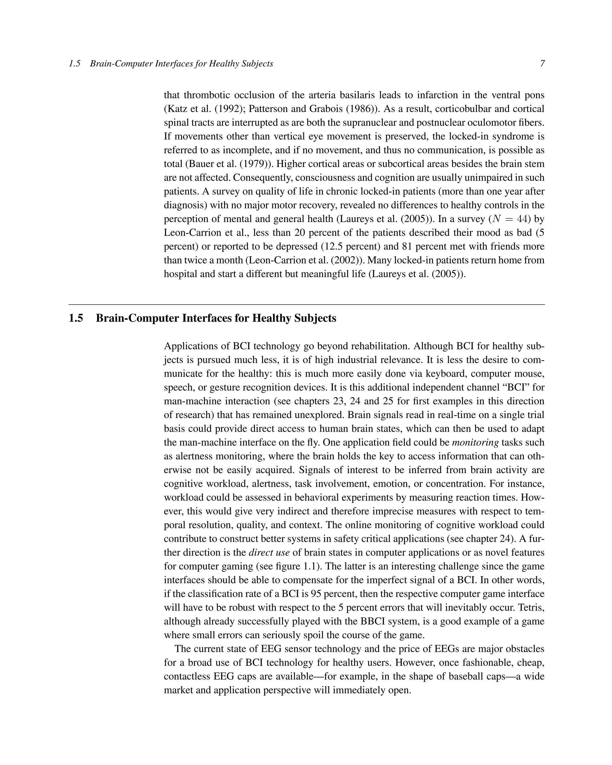 1.5 Brain-Computer Interfaces for Healthy Subjects 7
that thrombotic occlusion of the arteria basilaris leads to infarction in the ventral pons
(Katz et al. (1992); Patterson and Grabois (1986)). As a result, corticobulbar and cortical
spinal tracts are interrupted as are both the supranuclear and postnuclear oculomotor ﬁbers.
If movements other than vertical eye movement is preserved, the locked-in syndrome is
referred to as incomplete, and if no movement, and thus no communication, is possible as
total (Bauer et al. (1979)). Higher cortical areas or subcortical areas besides the brain stem
are not affected. Consequently, consciousness and cognition are usually unimpaired in such
patients. A survey on quality of life in chronic locked-in patients (more than one year after
diagnosis) with no major motor recovery, revealed no differences to healthy controls in the
perception of mental and general health (Laureys et al. (2005)). In a survey (N = 44) by
Leon-Carrion et al., less than 20 percent of the patients described their mood as bad (5
percent) or reported to be depressed (12.5 percent) and 81 percent met with friends more
than twice a month (Leon-Carrion et al. (2002)). Many locked-in patients return home from
hospital and start a different but meaningful life (Laureys et al. (2005)).
1.5 Brain-Computer Interfaces for Healthy Subjects
Applications of BCI technology go beyond rehabilitation. Although BCI for healthy sub-
jects is pursued much less, it is of high industrial relevance. It is less the desire to com-
municate for the healthy: this is much more easily done via keyboard, computer mouse,
speech, or gesture recognition devices. It is this additional independent channel “BCI” for
man-machine interaction (see chapters 23, 24 and 25 for ﬁrst examples in this direction
of research) that has remained unexplored. Brain signals read in real-time on a single trial
basis could provide direct access to human brain states, which can then be used to adapt
the man-machine interface on the ﬂy. One application ﬁeld could be monitoring tasks such
as alertness monitoring, where the brain holds the key to access information that can oth-
erwise not be easily acquired. Signals of interest to be inferred from brain activity are
cognitive workload, alertness, task involvement, emotion, or concentration. For instance,
workload could be assessed in behavioral experiments by measuring reaction times. How-
ever, this would give very indirect and therefore imprecise measures with respect to tem-
poral resolution, quality, and context. The online monitoring of cognitive workload could
contribute to construct better systems in safety critical applications (see chapter 24). A fur-
ther direction is the direct use of brain states in computer applications or as novel features
for computer gaming (see ﬁgure 1.1). The latter is an interesting challenge since the game
interfaces should be able to compensate for the imperfect signal of a BCI. In other words,
if the classiﬁcation rate of a BCI is 95 percent, then the respective computer game interface
will have to be robust with respect to the 5 percent errors that will inevitably occur. Tetris,
although already successfully played with the BBCI system, is a good example of a game
where small errors can seriously spoil the course of the game.
The current state of EEG sensor technology and the price of EEGs are major obstacles
for a broad use of BCI technology for healthy users. However, once fashionable, cheap,
contactless EEG caps are available—for example, in the shape of baseball caps—a wide
market and application perspective will immediately open.
 
