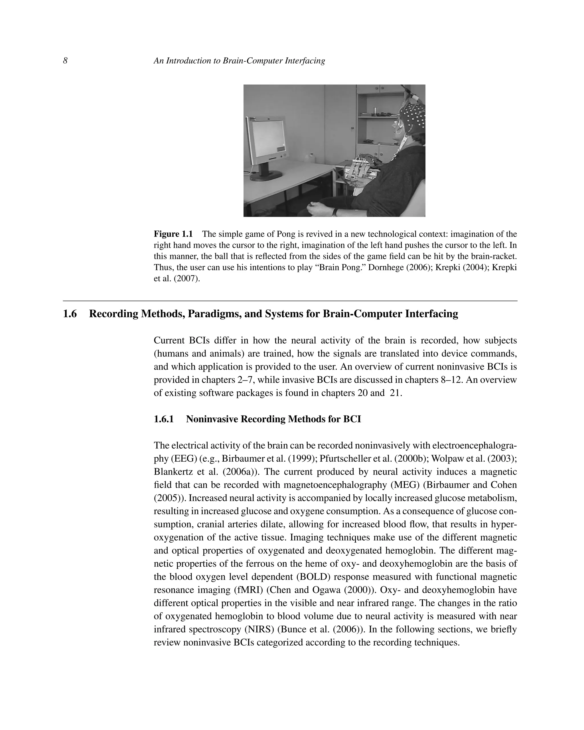 8 An Introduction to Brain-Computer Interfacing
Figure 1.1 The simple game of Pong is revived in a new technological context: imagination of the
right hand moves the cursor to the right, imagination of the left hand pushes the cursor to the left. In
this manner, the ball that is reﬂected from the sides of the game ﬁeld can be hit by the brain-racket.
Thus, the user can use his intentions to play “Brain Pong.” Dornhege (2006); Krepki (2004); Krepki
et al. (2007).
1.6 Recording Methods, Paradigms, and Systems for Brain-Computer Interfacing
Current BCIs differ in how the neural activity of the brain is recorded, how subjects
(humans and animals) are trained, how the signals are translated into device commands,
and which application is provided to the user. An overview of current noninvasive BCIs is
provided in chapters 2–7, while invasive BCIs are discussed in chapters 8–12. An overview
of existing software packages is found in chapters 20 and 21.
1.6.1 Noninvasive Recording Methods for BCI
The electrical activity of the brain can be recorded noninvasively with electroencephalogra-
phy (EEG) (e.g., Birbaumer et al. (1999); Pfurtscheller et al. (2000b); Wolpaw et al. (2003);
Blankertz et al. (2006a)). The current produced by neural activity induces a magnetic
ﬁeld that can be recorded with magnetoencephalography (MEG) (Birbaumer and Cohen
(2005)). Increased neural activity is accompanied by locally increased glucose metabolism,
resulting in increased glucose and oxygene consumption. As a consequence of glucose con-
sumption, cranial arteries dilate, allowing for increased blood ﬂow, that results in hyper-
oxygenation of the active tissue. Imaging techniques make use of the different magnetic
and optical properties of oxygenated and deoxygenated hemoglobin. The different mag-
netic properties of the ferrous on the heme of oxy- and deoxyhemoglobin are the basis of
the blood oxygen level dependent (BOLD) response measured with functional magnetic
resonance imaging (fMRI) (Chen and Ogawa (2000)). Oxy- and deoxyhemoglobin have
different optical properties in the visible and near infrared range. The changes in the ratio
of oxygenated hemoglobin to blood volume due to neural activity is measured with near
infrared spectroscopy (NIRS) (Bunce et al. (2006)). In the following sections, we brieﬂy
review noninvasive BCIs categorized according to the recording techniques.
 