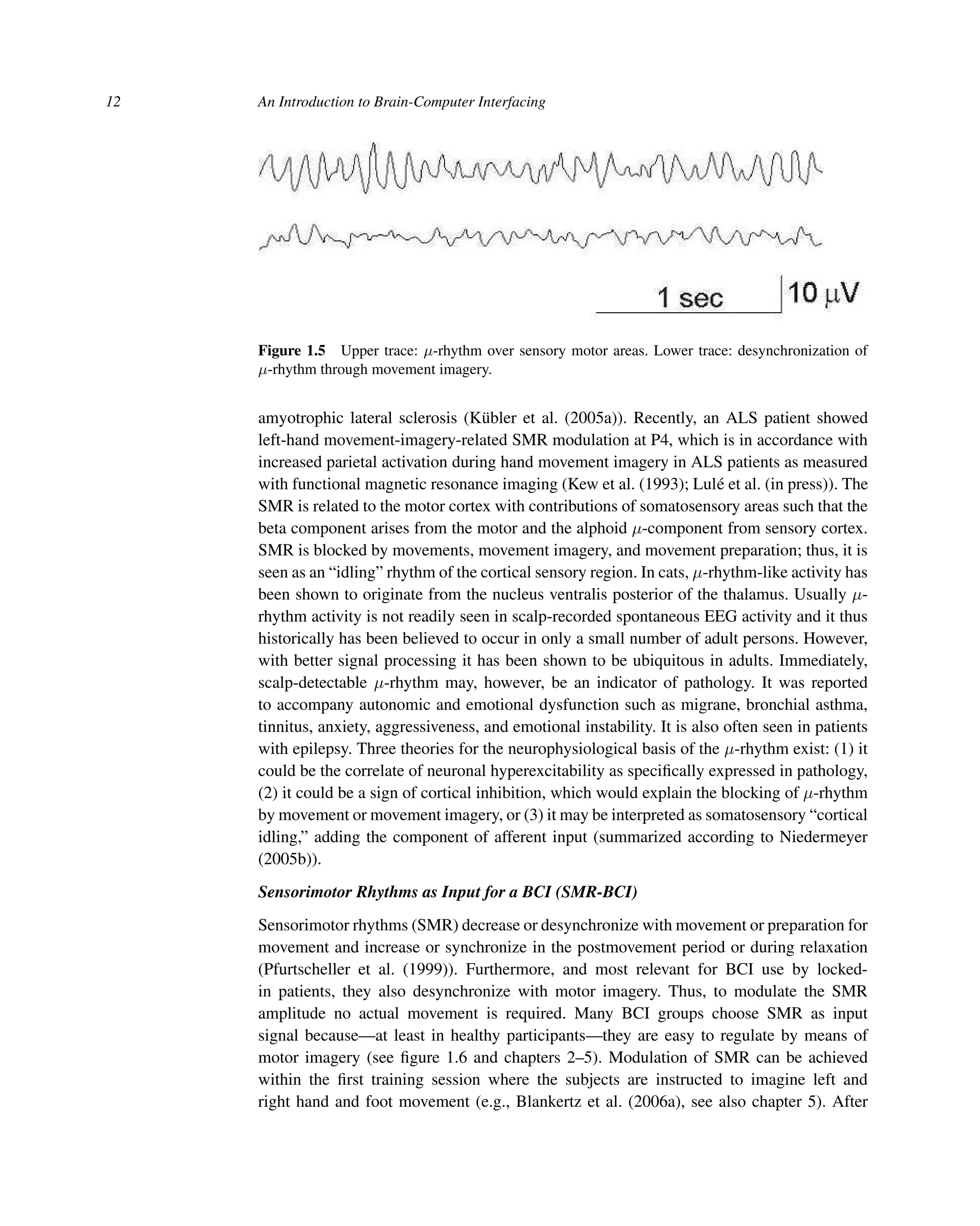 12 An Introduction to Brain-Computer Interfacing
Figure 1.5 Upper trace: μ-rhythm over sensory motor areas. Lower trace: desynchronization of
μ-rhythm through movement imagery.
amyotrophic lateral sclerosis (Kübler et al. (2005a)). Recently, an ALS patient showed
left-hand movement-imagery-related SMR modulation at P4, which is in accordance with
increased parietal activation during hand movement imagery in ALS patients as measured
with functional magnetic resonance imaging (Kew et al. (1993); Lulé et al. (in press)). The
SMR is related to the motor cortex with contributions of somatosensory areas such that the
beta component arises from the motor and the alphoid μ-component from sensory cortex.
SMR is blocked by movements, movement imagery, and movement preparation; thus, it is
seen as an “idling” rhythm of the cortical sensory region. In cats, μ-rhythm-like activity has
been shown to originate from the nucleus ventralis posterior of the thalamus. Usually μ-
rhythm activity is not readily seen in scalp-recorded spontaneous EEG activity and it thus
historically has been believed to occur in only a small number of adult persons. However,
with better signal processing it has been shown to be ubiquitous in adults. Immediately,
scalp-detectable μ-rhythm may, however, be an indicator of pathology. It was reported
to accompany autonomic and emotional dysfunction such as migrane, bronchial asthma,
tinnitus, anxiety, aggressiveness, and emotional instability. It is also often seen in patients
with epilepsy. Three theories for the neurophysiological basis of the μ-rhythm exist: (1) it
could be the correlate of neuronal hyperexcitability as speciﬁcally expressed in pathology,
(2) it could be a sign of cortical inhibition, which would explain the blocking of μ-rhythm
by movement or movement imagery, or (3) it may be interpreted as somatosensory “cortical
idling,” adding the component of afferent input (summarized according to Niedermeyer
(2005b)).
Sensorimotor Rhythms as Input for a BCI (SMR-BCI)
Sensorimotor rhythms (SMR) decrease or desynchronize with movement or preparation for
movement and increase or synchronize in the postmovement period or during relaxation
(Pfurtscheller et al. (1999)). Furthermore, and most relevant for BCI use by locked-
in patients, they also desynchronize with motor imagery. Thus, to modulate the SMR
amplitude no actual movement is required. Many BCI groups choose SMR as input
signal because—at least in healthy participants—they are easy to regulate by means of
motor imagery (see ﬁgure 1.6 and chapters 2–5). Modulation of SMR can be achieved
within the ﬁrst training session where the subjects are instructed to imagine left and
right hand and foot movement (e.g., Blankertz et al. (2006a), see also chapter 5). After
 