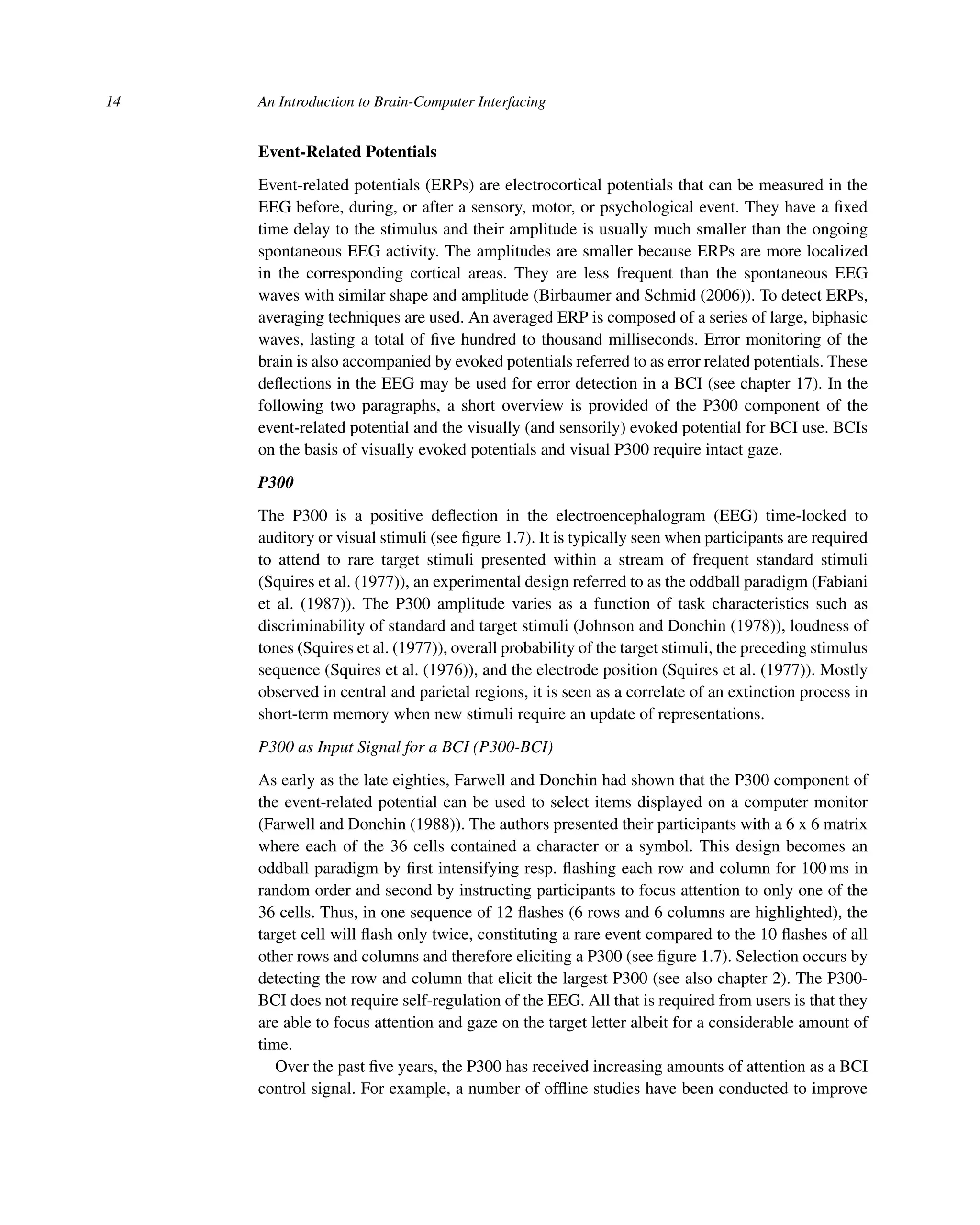 14 An Introduction to Brain-Computer Interfacing
Event-Related Potentials
Event-related potentials (ERPs) are electrocortical potentials that can be measured in the
EEG before, during, or after a sensory, motor, or psychological event. They have a ﬁxed
time delay to the stimulus and their amplitude is usually much smaller than the ongoing
spontaneous EEG activity. The amplitudes are smaller because ERPs are more localized
in the corresponding cortical areas. They are less frequent than the spontaneous EEG
waves with similar shape and amplitude (Birbaumer and Schmid (2006)). To detect ERPs,
averaging techniques are used. An averaged ERP is composed of a series of large, biphasic
waves, lasting a total of ﬁve hundred to thousand milliseconds. Error monitoring of the
brain is also accompanied by evoked potentials referred to as error related potentials. These
deﬂections in the EEG may be used for error detection in a BCI (see chapter 17). In the
following two paragraphs, a short overview is provided of the P300 component of the
event-related potential and the visually (and sensorily) evoked potential for BCI use. BCIs
on the basis of visually evoked potentials and visual P300 require intact gaze.
P300
The P300 is a positive deﬂection in the electroencephalogram (EEG) time-locked to
auditory or visual stimuli (see ﬁgure 1.7). It is typically seen when participants are required
to attend to rare target stimuli presented within a stream of frequent standard stimuli
(Squires et al. (1977)), an experimental design referred to as the oddball paradigm (Fabiani
et al. (1987)). The P300 amplitude varies as a function of task characteristics such as
discriminability of standard and target stimuli (Johnson and Donchin (1978)), loudness of
tones (Squires et al. (1977)), overall probability of the target stimuli, the preceding stimulus
sequence (Squires et al. (1976)), and the electrode position (Squires et al. (1977)). Mostly
observed in central and parietal regions, it is seen as a correlate of an extinction process in
short-term memory when new stimuli require an update of representations.
P300 as Input Signal for a BCI (P300-BCI)
As early as the late eighties, Farwell and Donchin had shown that the P300 component of
the event-related potential can be used to select items displayed on a computer monitor
(Farwell and Donchin (1988)). The authors presented their participants with a 6 x 6 matrix
where each of the 36 cells contained a character or a symbol. This design becomes an
oddball paradigm by ﬁrst intensifying resp. ﬂashing each row and column for 100 ms in
random order and second by instructing participants to focus attention to only one of the
36 cells. Thus, in one sequence of 12 ﬂashes (6 rows and 6 columns are highlighted), the
target cell will ﬂash only twice, constituting a rare event compared to the 10 ﬂashes of all
other rows and columns and therefore eliciting a P300 (see ﬁgure 1.7). Selection occurs by
detecting the row and column that elicit the largest P300 (see also chapter 2). The P300-
BCI does not require self-regulation of the EEG. All that is required from users is that they
are able to focus attention and gaze on the target letter albeit for a considerable amount of
time.
Over the past ﬁve years, the P300 has received increasing amounts of attention as a BCI
control signal. For example, a number of ofﬂine studies have been conducted to improve
 
