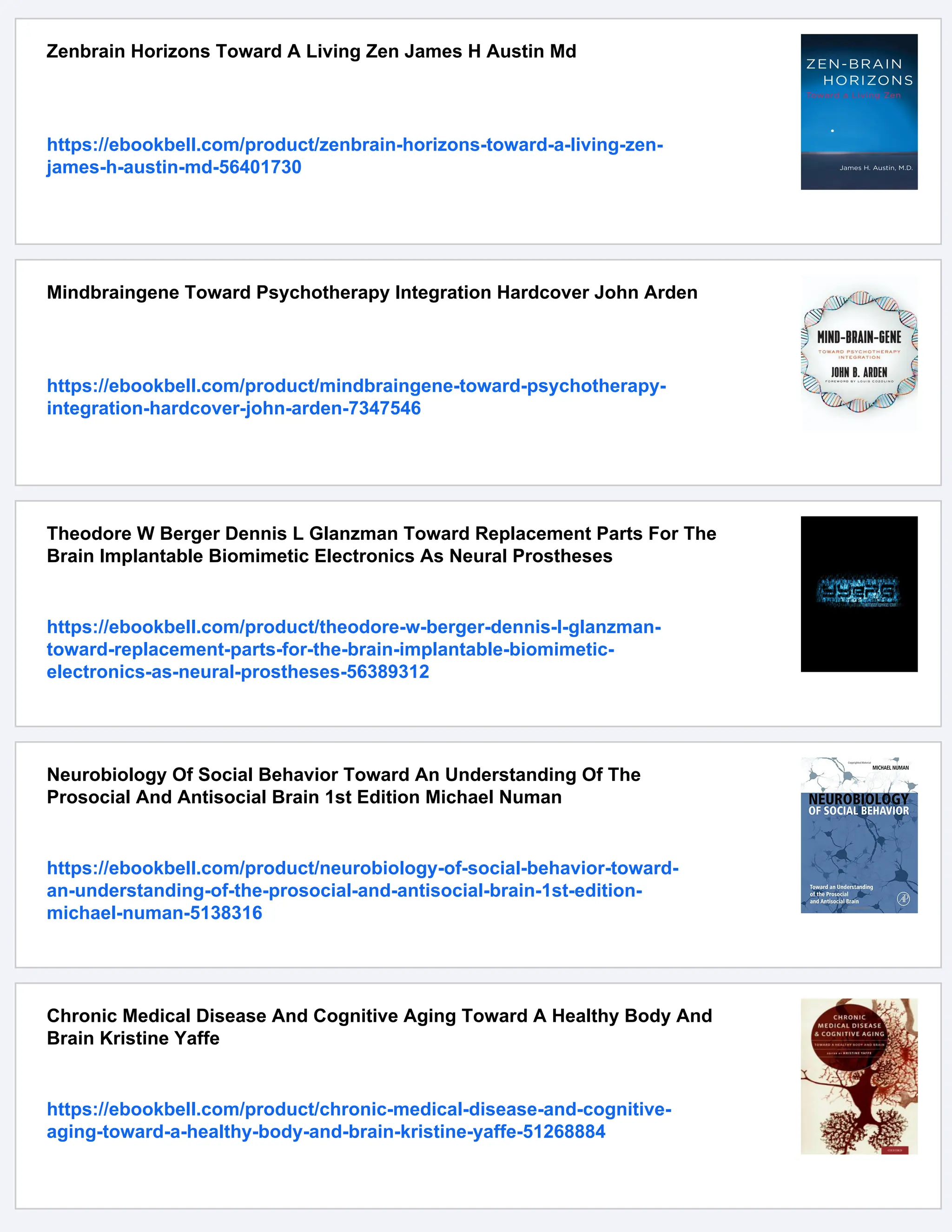 Zenbrain Horizons Toward A Living Zen James H Austin Md
https://ebookbell.com/product/zenbrain-horizons-toward-a-living-zen-
james-h-austin-md-56401730
Mindbraingene Toward Psychotherapy Integration Hardcover John Arden
https://ebookbell.com/product/mindbraingene-toward-psychotherapy-
integration-hardcover-john-arden-7347546
Theodore W Berger Dennis L Glanzman Toward Replacement Parts For The
Brain Implantable Biomimetic Electronics As Neural Prostheses
https://ebookbell.com/product/theodore-w-berger-dennis-l-glanzman-
toward-replacement-parts-for-the-brain-implantable-biomimetic-
electronics-as-neural-prostheses-56389312
Neurobiology Of Social Behavior Toward An Understanding Of The
Prosocial And Antisocial Brain 1st Edition Michael Numan
https://ebookbell.com/product/neurobiology-of-social-behavior-toward-
an-understanding-of-the-prosocial-and-antisocial-brain-1st-edition-
michael-numan-5138316
Chronic Medical Disease And Cognitive Aging Toward A Healthy Body And
Brain Kristine Yaffe
https://ebookbell.com/product/chronic-medical-disease-and-cognitive-
aging-toward-a-healthy-body-and-brain-kristine-yaffe-51268884
 