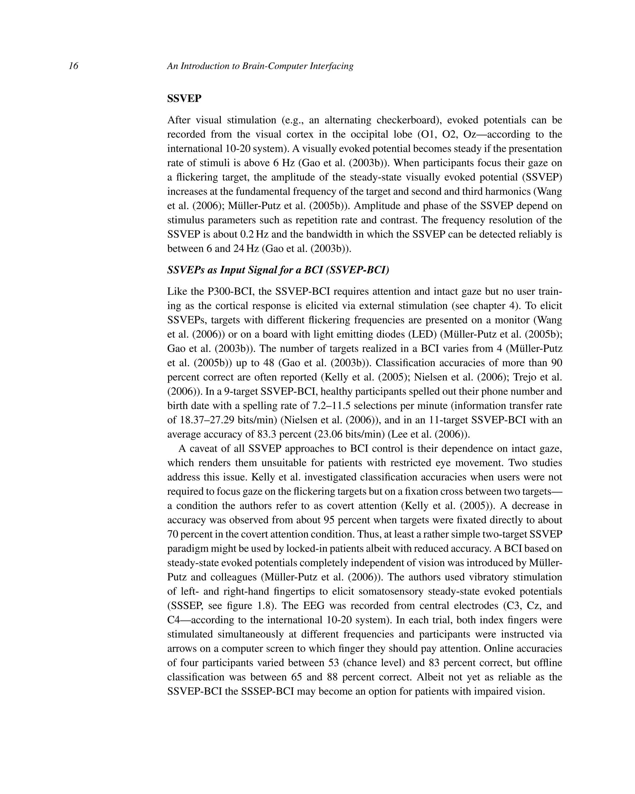 16 An Introduction to Brain-Computer Interfacing
SSVEP
After visual stimulation (e.g., an alternating checkerboard), evoked potentials can be
recorded from the visual cortex in the occipital lobe (O1, O2, Oz—according to the
international 10-20 system). A visually evoked potential becomes steady if the presentation
rate of stimuli is above 6 Hz (Gao et al. (2003b)). When participants focus their gaze on
a ﬂickering target, the amplitude of the steady-state visually evoked potential (SSVEP)
increases at the fundamental frequency of the target and second and third harmonics (Wang
et al. (2006); Müller-Putz et al. (2005b)). Amplitude and phase of the SSVEP depend on
stimulus parameters such as repetition rate and contrast. The frequency resolution of the
SSVEP is about 0.2 Hz and the bandwidth in which the SSVEP can be detected reliably is
between 6 and 24 Hz (Gao et al. (2003b)).
SSVEPs as Input Signal for a BCI (SSVEP-BCI)
Like the P300-BCI, the SSVEP-BCI requires attention and intact gaze but no user train-
ing as the cortical response is elicited via external stimulation (see chapter 4). To elicit
SSVEPs, targets with different ﬂickering frequencies are presented on a monitor (Wang
et al. (2006)) or on a board with light emitting diodes (LED) (Müller-Putz et al. (2005b);
Gao et al. (2003b)). The number of targets realized in a BCI varies from 4 (Müller-Putz
et al. (2005b)) up to 48 (Gao et al. (2003b)). Classiﬁcation accuracies of more than 90
percent correct are often reported (Kelly et al. (2005); Nielsen et al. (2006); Trejo et al.
(2006)). In a 9-target SSVEP-BCI, healthy participants spelled out their phone number and
birth date with a spelling rate of 7.2–11.5 selections per minute (information transfer rate
of 18.37–27.29 bits/min) (Nielsen et al. (2006)), and in an 11-target SSVEP-BCI with an
average accuracy of 83.3 percent (23.06 bits/min) (Lee et al. (2006)).
A caveat of all SSVEP approaches to BCI control is their dependence on intact gaze,
which renders them unsuitable for patients with restricted eye movement. Two studies
address this issue. Kelly et al. investigated classiﬁcation accuracies when users were not
required to focus gaze on the ﬂickering targets but on a ﬁxation cross between two targets—
a condition the authors refer to as covert attention (Kelly et al. (2005)). A decrease in
accuracy was observed from about 95 percent when targets were ﬁxated directly to about
70 percent in the covert attention condition. Thus, at least a rather simple two-target SSVEP
paradigm might be used by locked-in patients albeit with reduced accuracy. A BCI based on
steady-state evoked potentials completely independent of vision was introduced by Müller-
Putz and colleagues (Müller-Putz et al. (2006)). The authors used vibratory stimulation
of left- and right-hand ﬁngertips to elicit somatosensory steady-state evoked potentials
(SSSEP, see ﬁgure 1.8). The EEG was recorded from central electrodes (C3, Cz, and
C4—according to the international 10-20 system). In each trial, both index ﬁngers were
stimulated simultaneously at different frequencies and participants were instructed via
arrows on a computer screen to which ﬁnger they should pay attention. Online accuracies
of four participants varied between 53 (chance level) and 83 percent correct, but ofﬂine
classiﬁcation was between 65 and 88 percent correct. Albeit not yet as reliable as the
SSVEP-BCI the SSSEP-BCI may become an option for patients with impaired vision.
 