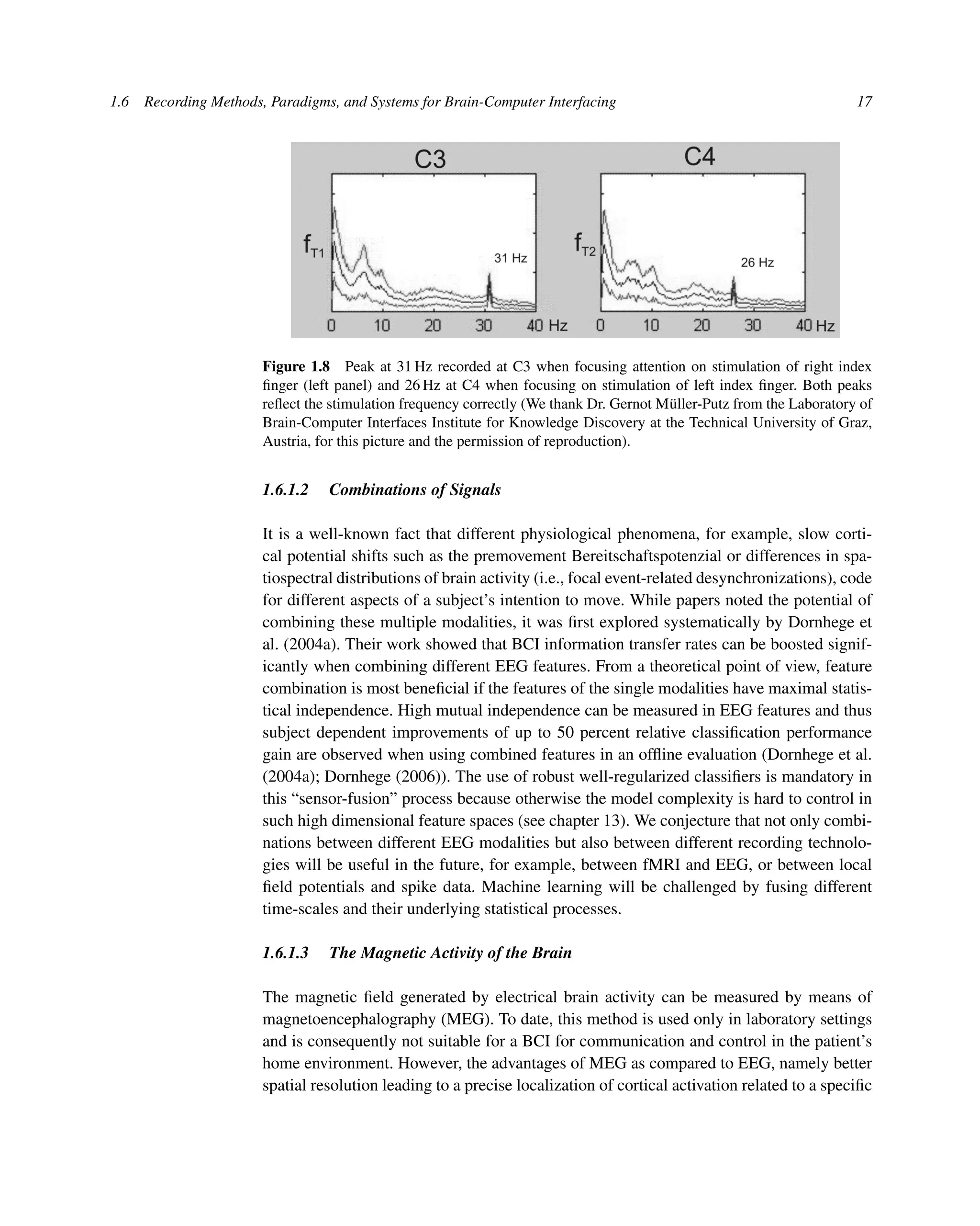 1.6 Recording Methods, Paradigms, and Systems for Brain-Computer Interfacing 17
Figure 1.8 Peak at 31 Hz recorded at C3 when focusing attention on stimulation of right index
ﬁnger (left panel) and 26 Hz at C4 when focusing on stimulation of left index ﬁnger. Both peaks
reﬂect the stimulation frequency correctly (We thank Dr. Gernot Müller-Putz from the Laboratory of
Brain-Computer Interfaces Institute for Knowledge Discovery at the Technical University of Graz,
Austria, for this picture and the permission of reproduction).
1.6.1.2 Combinations of Signals
It is a well-known fact that different physiological phenomena, for example, slow corti-
cal potential shifts such as the premovement Bereitschaftspotenzial or differences in spa-
tiospectral distributions of brain activity (i.e., focal event-related desynchronizations), code
for different aspects of a subject’s intention to move. While papers noted the potential of
combining these multiple modalities, it was ﬁrst explored systematically by Dornhege et
al. (2004a). Their work showed that BCI information transfer rates can be boosted signif-
icantly when combining different EEG features. From a theoretical point of view, feature
combination is most beneﬁcial if the features of the single modalities have maximal statis-
tical independence. High mutual independence can be measured in EEG features and thus
subject dependent improvements of up to 50 percent relative classiﬁcation performance
gain are observed when using combined features in an ofﬂine evaluation (Dornhege et al.
(2004a); Dornhege (2006)). The use of robust well-regularized classiﬁers is mandatory in
this “sensor-fusion” process because otherwise the model complexity is hard to control in
such high dimensional feature spaces (see chapter 13). We conjecture that not only combi-
nations between different EEG modalities but also between different recording technolo-
gies will be useful in the future, for example, between fMRI and EEG, or between local
ﬁeld potentials and spike data. Machine learning will be challenged by fusing different
time-scales and their underlying statistical processes.
1.6.1.3 The Magnetic Activity of the Brain
The magnetic ﬁeld generated by electrical brain activity can be measured by means of
magnetoencephalography (MEG). To date, this method is used only in laboratory settings
and is consequently not suitable for a BCI for communication and control in the patient’s
home environment. However, the advantages of MEG as compared to EEG, namely better
spatial resolution leading to a precise localization of cortical activation related to a speciﬁc
 